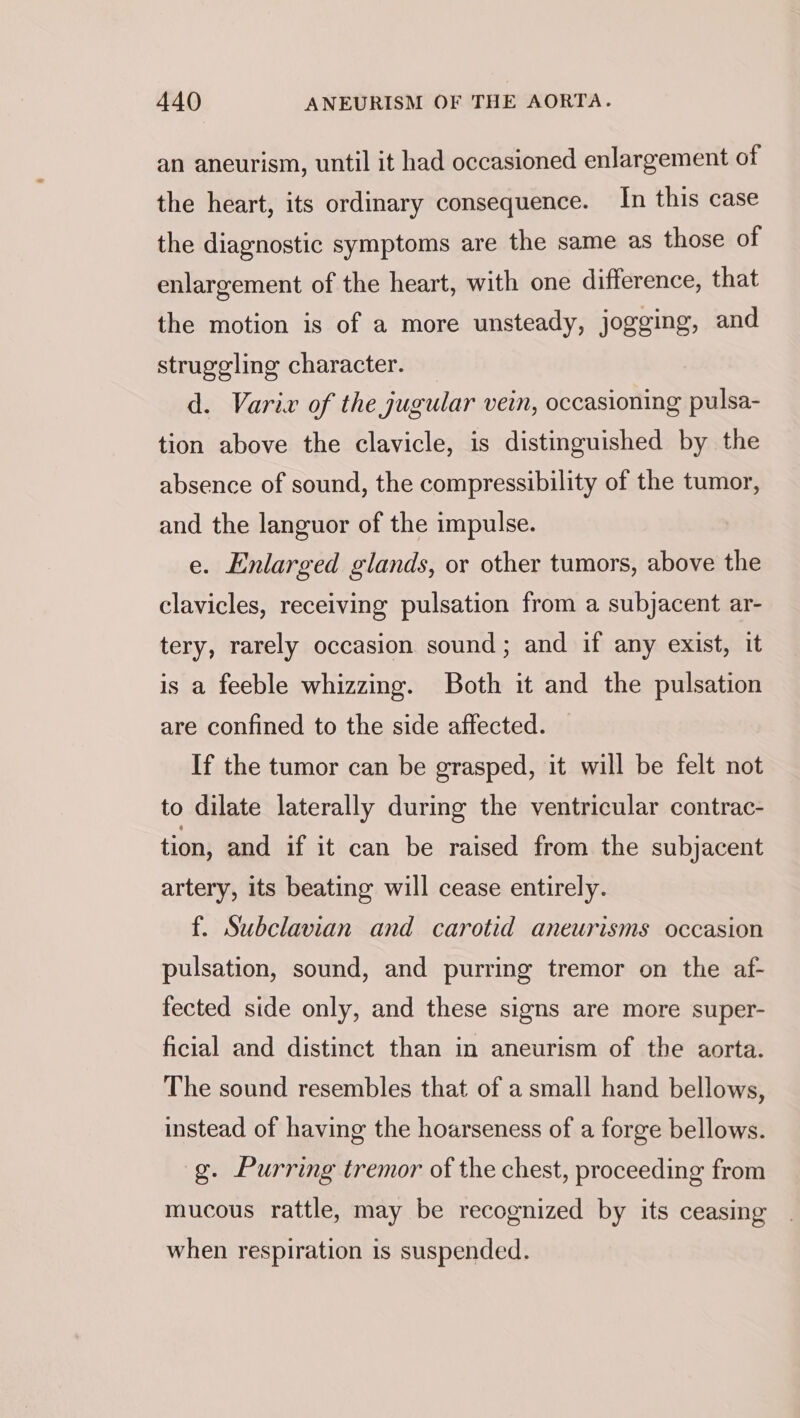 an aneurism, until it had occasioned enlargement of the heart, its ordinary consequence. In this case the diagnostic symptoms are the same as those of enlargement of the heart, with one difference, that the motion is of a more unsteady, jogging, and struggling character. d. Varix of the jugular vein, occasioning pulsa- tion above the clavicle, is distinguished by the absence of sound, the compressibility of the tumor, and the languor of the impulse. e. Enlarged glands, or other tumors, above the clavicles, receiving pulsation from a subjacent ar- tery, rarely occasion sound; and if any exist, it is a feeble whizzing. Both it and the pulsation are confined to the side affected. If the tumor can be grasped, it will be felt not to dilate laterally during the ventricular contrac- tion, and if it can be raised from the subjacent artery, its beating will cease entirely. f. Subclavian and carotid aneurisms occasion pulsation, sound, and purring tremor on the af- fected side only, and these signs are more super- ficial and distinct than in aneurism of the aorta. The sound resembles that of a small hand bellows, instead of having the hoarseness of a forge bellows. g. Purring tremor of the chest, proceeding from mucous rattle, may be recognized by its ceasing when respiration is suspended.