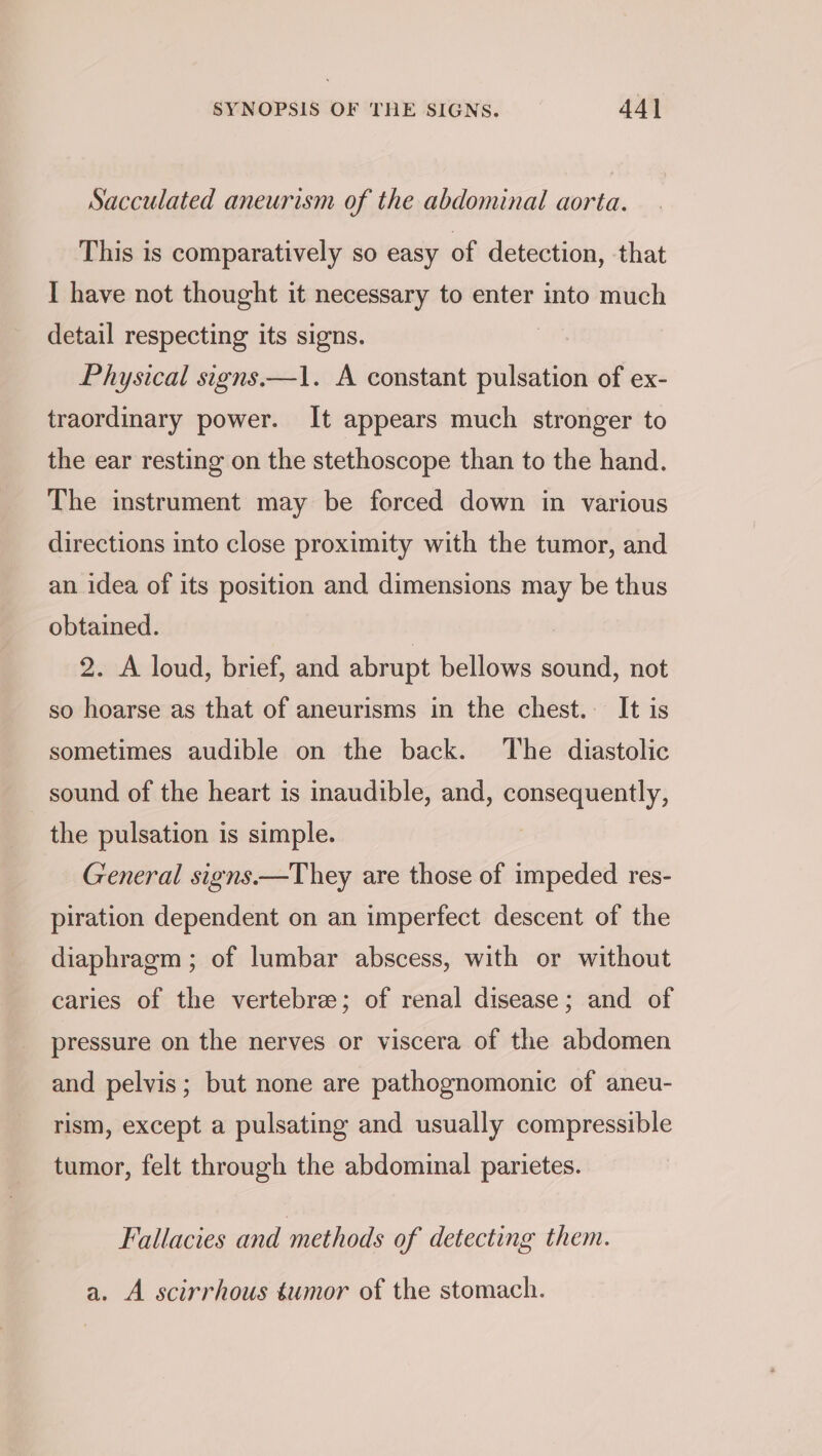 Sacculated aneurism of the abdominal aorta. This is comparatively so easy of detection, that I have not thought it necessary to enter into much detail respecting its signs. Physical signs.—1. A constant pulsation of ex- traordinary power. It appears much stronger to the ear resting on the stethoscope than to the hand. The instrument may be forced down in various directions into close proximity with the tumor, and an idea of its position and dimensions may be thus obtained. | | 2. A loud, brief, and abrupt bellows sound, not so hoarse as that of aneurisms in the chest. It is sometimes audible on the back. The diastolic sound of the heart is inaudible, and, consequently, the pulsation is simple. , General signs.—They are those of impeded res- piration dependent on an imperfect descent of the diaphragm ; of lumbar abscess, with or without caries of the vertebree; of renal disease; and of pressure on the nerves or viscera of the abdomen and pelvis; but none are pathognomonic of aneu- rism, except a pulsating and usually compressible tumor, felt through the abdominal parietes. Fallacies and methods of detecting them. a. A scirrhous éumor of the stomach.