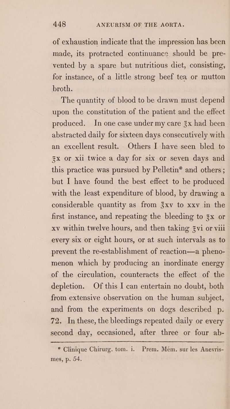 of exhaustion indicate that the impression has been made, its protracted continuance should be pre- vented by a spare but nutritious diet, consisting, for instance, of a little strong beef tea or mutton broth. The quantity of blood to be drawn must depend upon the constitution of the patient and the effect produced. In one case under my care 3x had been abstracted daily for sixteen days consecutively with an excellent result. Others I have seen bled to zx or xli twice a day for six or seven days and this practice was pursued by Pelletin*® and others ; but I have found the best effect to be produced with the least expenditure of blood, by drawing a considerable quantity as from 3xv to xxv in the first instance, and repeating the bleeding to zx or xv within twelve hours, and then taking 3vi or viii every six or eight hours, or at such intervals as to prevent the re-establishment of reaction—a pheno- menon which by producing an inordinate energy of the circulation, counteracts the effect of the depletion. Of this I can entertain no doubt, both from extensive observation on the human subject, and from the experiments on dogs described p. 72. In these, the bleedings repeated daily or every second day, occasioned, after three or four ab- * Clinique Chirurg. tom. 1. Prem. Mém. sur les Anevris- mes, p. 04.