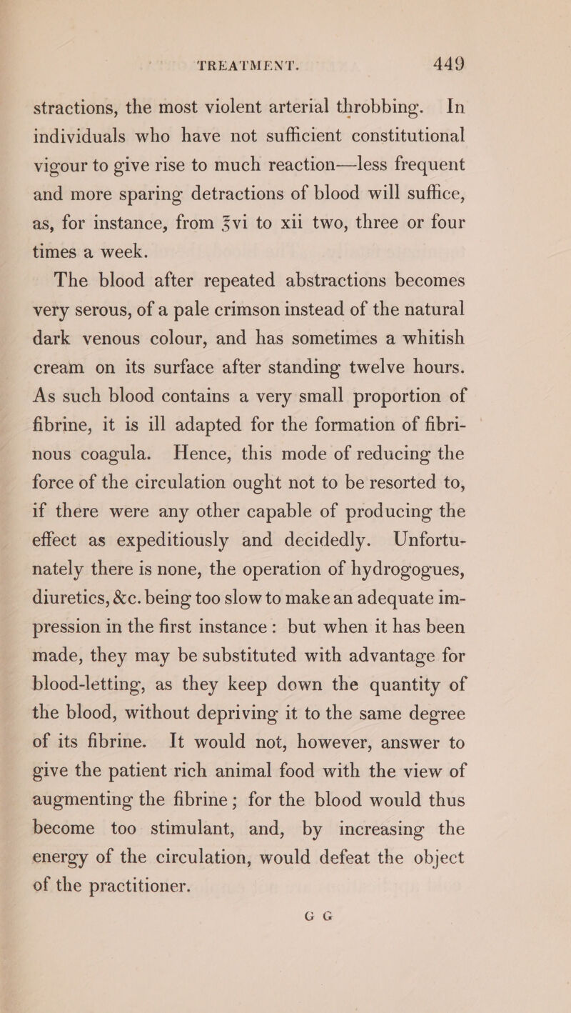 stractions, the most violent arterial throbbing. In individuals who have not sufficient constitutional vigour to give rise to much reaction—less frequent and more sparing detractions of blood will sufhce, as, for instance, from 3vi to xii two, three or four times a week. The blood after repeated abstractions becomes very serous, of a pale crimson instead of the natural dark venous colour, and has sometimes a whitish cream on its surface after standing twelve hours. As such blood contains a very small proportion of fibrine, it is ill adapted for the formation of fibri- nous coagula. Hence, this mode of reducing the force of the circulation ought not to be resorted to, if there were any other capable of producing the effect as expeditiously and decidedly. Unfortu- nately there is none, the operation of hydrogogues, diuretics, &amp;c. being too slow to make an adequate im- pression in the first instance: but when it has been made, they may be substituted with advantage for blood-letting, as they keep down the quantity of the blood, without depriving it to the same degree of its fibrine. It would not, however, answer to give the patient rich animal food with the view of augmenting the fibrine; for the blood would thus become too stimulant, and, by increasing the energy of the circulation, would defeat the object of the practitioner.