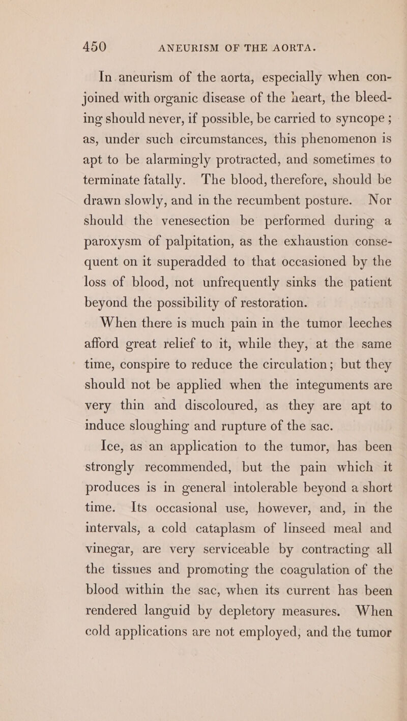 In aneurism of the aorta, especially when con- joined with organic disease of the heart, the bleed- ing should never, if possible, be carried to syncope ; — as, under such circumstances, this phenomenon is apt to be alarmingly protracted, and sometimes to terminate fatally. The blood, therefore, should be drawn slowly, and in the recumbent posture. Nor should the venesection be performed during a paroxysm of palpitation, as the exhaustion conse- quent on it superadded to that occasioned by the loss of blood, not unfrequently sinks the patient beyond the possibility of restoration. When there is much pain in the tumor leeches afford great relief to it, while they, at the same time, conspire to reduce the circulation; but they should not be applied when the integuments are very thin and discoloured, as they are apt to induce sloughing and rupture of the sac. Ice, as an application to the tumor, has been strongly recommended, but the pain which it produces is in general intolerable beyond a short time. Its occasional use, however, and, in the intervals, a cold cataplasm of linseed meal and vinegar, are very serviceable by contracting all the tissues and promoting the coagulation of the blood within the sac, when its current has been rendered languid by depletory measures. When cold applications are not employed, and the tumor