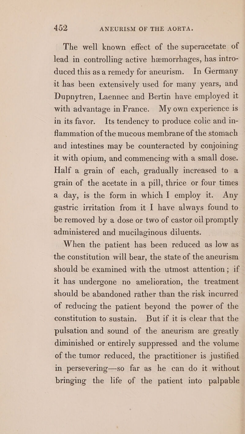 The well known effect of the superacetate of lead in controlling active hemorrhages, has intro- duced this asa remedy for aneurism. In Germany it has been extensively used for many years, and Dupnytren, Laennec and Bertin have employed it with advantage in France. My own experience is in its favor. Its tendency to produce colic and in- flammation of the mucous membrane of the stomach and intestines may be counteracted by conjoining it with opium, and commencing with a small dose. Half a grain of each, gradually increased to a grain of the acetate in a pill, thrice or four times a day, is the form in which I employ it. Any gastric irritation from it I have always found to be removed by a dose or two of castor oil promptly administered and mucilaginous diluents. When the patient has been reduced as low as the constitution will bear, the state of the aneurism should be examined with the utmost attention; if it has undergone no amelioration, the treatment should be abandoned rather than the risk incurred of reducing the patient beyond the power of the constitution to sustain. But if it is clear that the pulsation and sound of the aneurism are greatly diminished or entirely suppressed and the volume of the tumor reduced, the practitioner is justified in persevering—so far as he can do it without bringing the life of the patient into palpable