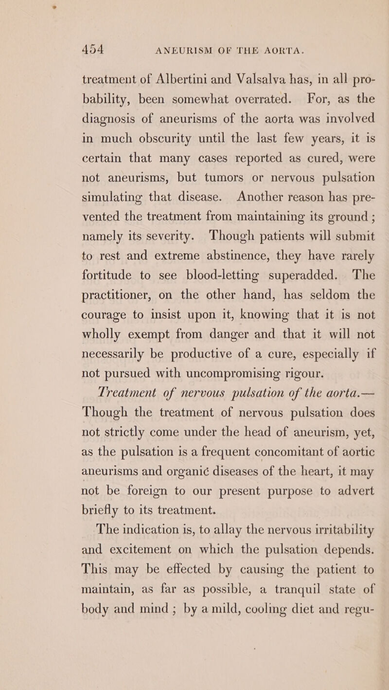 treatment of Albertini and Valsalva has, in all pro- bability, been somewhat overrated. For, as the diagnosis of aneurisms of the aorta was involved in much obscurity until the last few years, it is certain that many cases reported as cured, were not aneurisms, but tumors or nervous pulsation simulating that disease. Another reason has pre- vented the treatment from maintaining its ground ; namely its severity. Though patients will submit to rest and extreme abstinence, they have rarely fortitude to see blood-letting superadded. The practitioner, on the other hand, has seldom the courage to insist upon it, knowing that it is not wholly exempt from danger and that it will not necessarily be productive of a cure, especially if not pursued with uncompromising rigour. Treatment of nervous pulsation of the aorta.— Though the treatment of nervous pulsation does not strictly come under the head of aneurism, yet, as the pulsation is a frequent concomitant of aortic aneurisms and organi¢ diseases of the heart, it may not be foreign to our present purpose to advert briefly to its treatment. The indication is, to allay the nervous irritability and excitement on which the pulsation depends. This may be effected by causing the patient to maintain, as far as possible, a tranquil state of body and mind; by a mild, coolmg diet and regu-