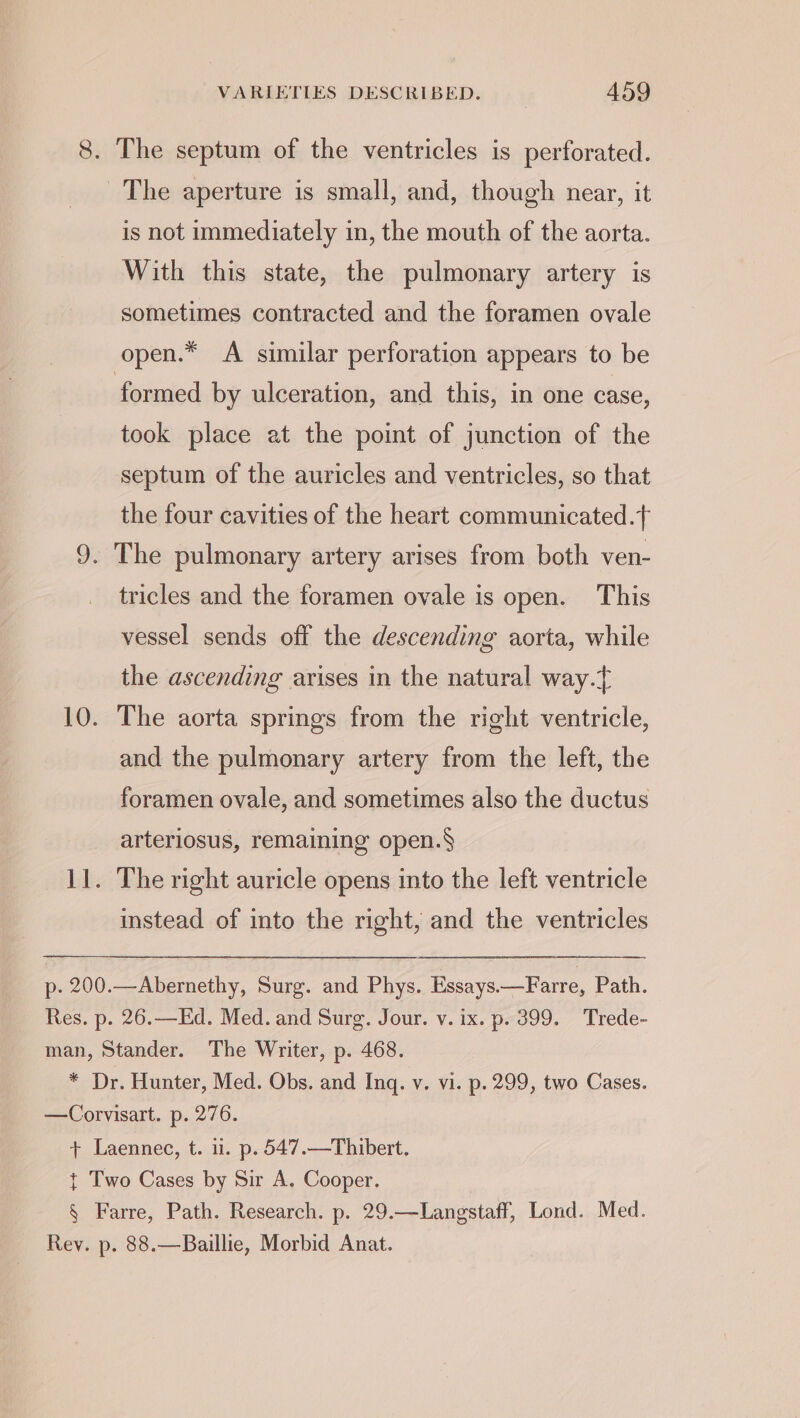 8. The septum of the ventricles is perforated. The aperture is small, and, though near, it is not immediately in, the mouth of the aorta. With this state, the pulmonary artery is sometimes contracted and the foramen ovale open.* A similar perforation appears to be formed by ulceration, and this, in one case, took place at the point of junction of the septum of the auricles and ventricles, so that the four cavities of the heart communicated. 9. The pulmonary artery arises from both ven- tricles and the foramen ovale is open. This vessel sends off the descending aorta, while the ascending arises in the natural way. 10. The aorta springs from the right ventricle, and the pulmonary artery from the left, the foramen ovale, and sometimes also the ductus arteriosus, remaining open.§ 11. The right auricle opens into the left ventricle instead of into the right, and the ventricles p. 200.—Abernethy, Surg. and Phys. Essays.—Farre, Path. Res. p. 26.—Ed. Med. and Surg. Jour. v. ix. p. 399. Trede- man, Stander. The Writer, p. 468. * Dr. Hunter, Med. Obs. and Inq. v. vi. p. 299, two Cases. —Corvisart. p. 276. + Laennec, t. i. p. 547.—Thibert. t Two Cases by Sir A. Cooper. § Farre, Path. Research. p. 29.—Langstaff, Lond. Med. Rey. p. 88.—Baillie, Morbid Anat.