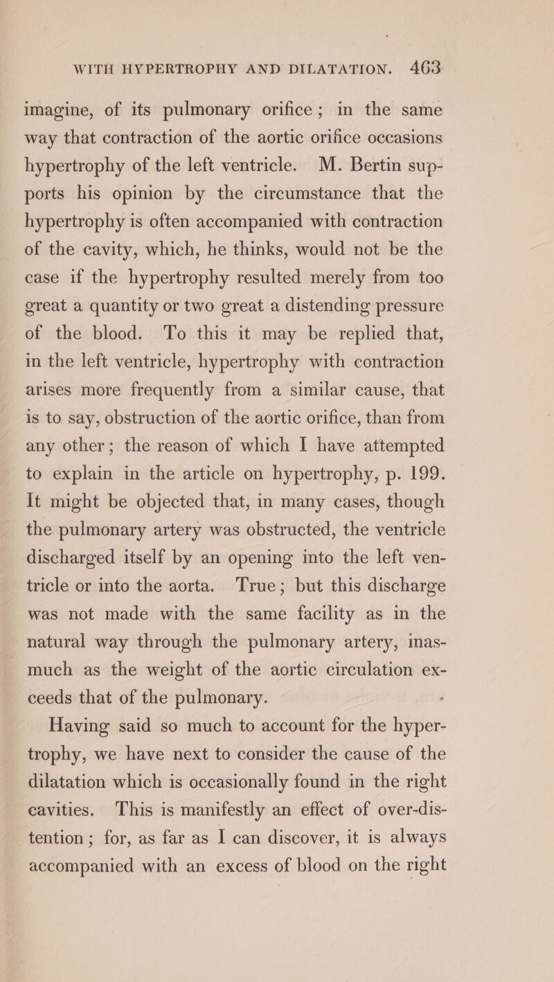 WITH HYPERTROPHY AND DILATATION. 463: imagine, of its pulmonary orifice; in the same way that contraction of the aortic orifice occasions hypertrophy of the left ventricle. M. Bertin sup- ports his opinion by the circumstance that the hypertrophy is often accompanied with contraction of the cavity, which, he thinks, would not be the case if the hypertrophy resulted merely from too great a quantity or two great a distending pressure of the blood. To this it may be replied that, in the left ventricle, hypertrophy with contraction arises more frequently from a similar cause, that is to. say, obstruction of the aortic orifice, than from any other; the reason of which I have attempted to explain in the article on hypertrophy, p. 199. It might be objected that, in many cases, though the pulmonary artery was obstructed, the ventricle discharged itself by an opening into the left ven- tricle or into the aorta. True; but this discharge was not made with the same facility as in the natural way through the pulmonary artery, inas- much as the weight of the aortic circulation ex- ceeds that of the pulmonary. Having said so much to account for the hyper- trophy, we have next to consider the cause of the dilatation which is occasionally found in the right cavities. This is manifestly an effect of over-dis- tention ; for, as far as I can discover, it is always accompanied with an excess of blood on the right