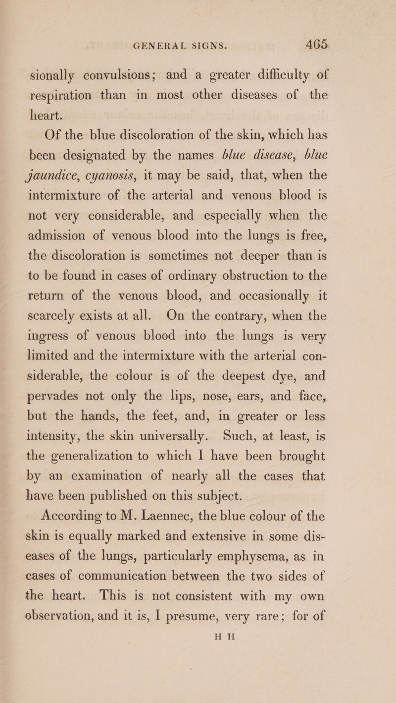 sionally convulsions; and a greater difficulty of respiration than in most other diseases of the heart. Of the blue discoloration of the skin, which has been designated by the names blue disease, blue jaundice, cyanosis, it may be said, that, when the intermixture of the arterial and venous blood is not very considerable, and especially when the admission of venous blood into the lungs is free, the discoloration is sometimes not deeper than is to be found in cases of ordinary obstruction to the return of the venous blood, and occasionally it scarcely exists at all. On the contrary, when the ingress of venous blood into the lungs is very limited and the intermixture with the arterial con- siderable, the colour is of the deepest dye, and pervades not only the lips, nose, ears, and face, but the hands, the feet, and, in greater or less intensity, the skin universally. Such, at least, is the generalization to which I have been brought by an examination of nearly all the cases that have been published on this subject. According to M. Laennec, the blue colour of the skin is equally marked and extensive in some dis- eases of the lungs, particularly emphysema, as in cases of communication between the two sides of the heart. This is not consistent with my own observation, and it is, | presume, very rare; for of H