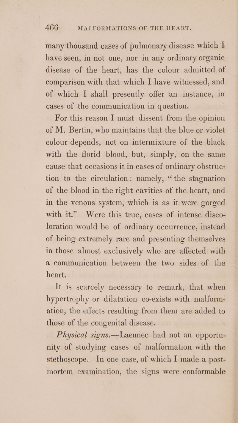 many thousand cases of pulmonary disease which | have seen, in not one, nor in any ordinary organic disease of the heart, has the colour admitted of comparison with that which I have witnessed, and of which I shall presently offer an instance, in cases of the communication in question. For this reason | must dissent from the opinion of M. Bertin, who maintains that the blue or violet colour depends, not on intermixture of the black with the florid blood, but, simply, on the same cause that occasions it in cases of ordinary obstruc- tion to the circulation: namely, “the stagnation of the blood in the right cavities of the heart, and in the venous system, which is as it were gorged with it.” Were this true, cases of intense disco- loration would be of ordinary occurrence, instead of being extremely rare and presenting themselves in those almost exclusively who are affected with a communication between the two sides of the heart. It is scarcely necessary to remark, that when hypertrophy or dilatation co-exists with malform- ation, the effects resulting from them are added to those of the congenital disease. Physical signs.—-Laennec had not an opportu- nity of studying cases of malformation with the stethoscope. In one case, of which I made a post- mortem examination, the signs were conformable