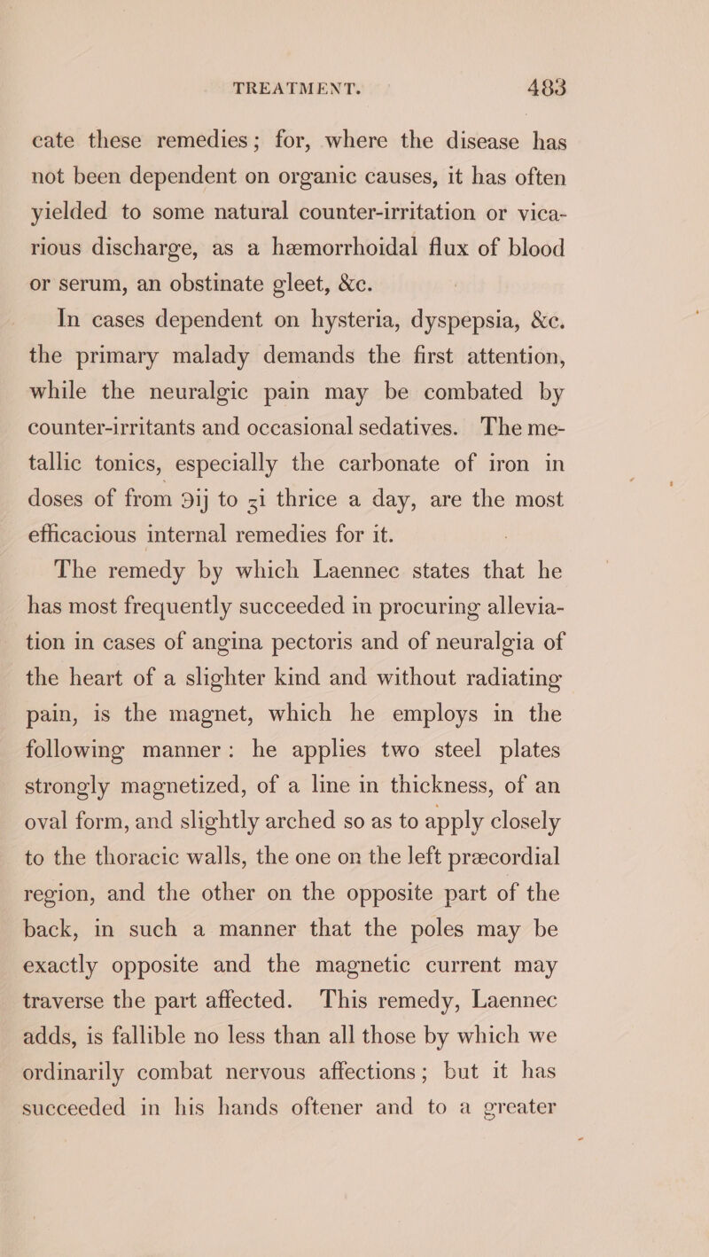 cate these remedies; for, where the disease has not been dependent on organic causes, it has often yielded to some natural counter-irritation or vica- rious discharge, as a hemorrhoidal flux of blood or serum, an obstinate gleet, &amp;c. In cases dependent on hysteria, dyspepsia, &amp;c. the primary malady demands the first attention, while the neuralgic pain may be combated by counter-irritants and occasional sedatives. The me- tallic tonics, especially the carbonate of iron in doses of from Dij to z1 thrice a day, are the most efficacious internal remedies for it. The remedy by which Laennec states that he has most frequently succeeded in procuring allevia- tion in cases of angina pectoris and of neuralgia of the heart of a slighter kind and without radiating pain, is the magnet, which he employs in the following manner: he applies two steel plates strongly magnetized, of a lime in thickness, of an oval form, and slightly arched so as to apply closely to the thoracic walls, the one on the left praecordial region, and the other on the opposite part of the back, in such a manner that the poles may be exactly opposite and the magnetic current may traverse the part affected. This remedy, Laennec adds, is fallible no less than all those by which we ordinarily combat nervous affections; but it has succeeded in his hands oftener and to a greater