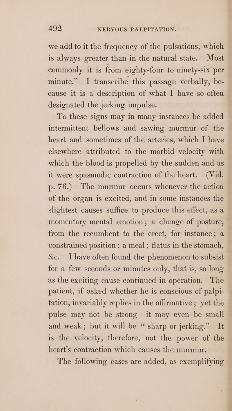 we add to it the frequency of the pulsations, which is always greater than in the natural state. Most commonly it is from eighty-four to ninety-six per minute.” I transcribe this passage verbally, be- cause it is a description of what I have so often designated the jerking impulse. To these signs may in many instances be added intermittent bellows and sawing murmur of the heart and sometimes of the arteries, which I have elsewhere attributed to the morbid velocity with which the blood is propelled by the sudden and as it were spasmodic contraction of the heart. (Vid. p. 76.) The murmur occurs whenever the action of the organ is excited, and in some instances the slightest causes sufhce to produce this effect, as a momentary mental emotion; a change of posture, from the recumbent to the erect, for instance; a constrained position ; a meal ; flatus in the stomach, &amp;e. Ihave often found the phenomenon to subsist for a few seconds or minutes only, that is, so long as the exciting cause continued in operation. The patient, if asked whether he is conscious of palpi- tation, invariably replies in the affirmative ; yet the pulse may not be strong—it may even be small and weak; but it will be “ sharp or jerking.” It is the velocity, therefore, not the power of the heart’s contraction which causes the murmur. The following cases are added, as exemplifying