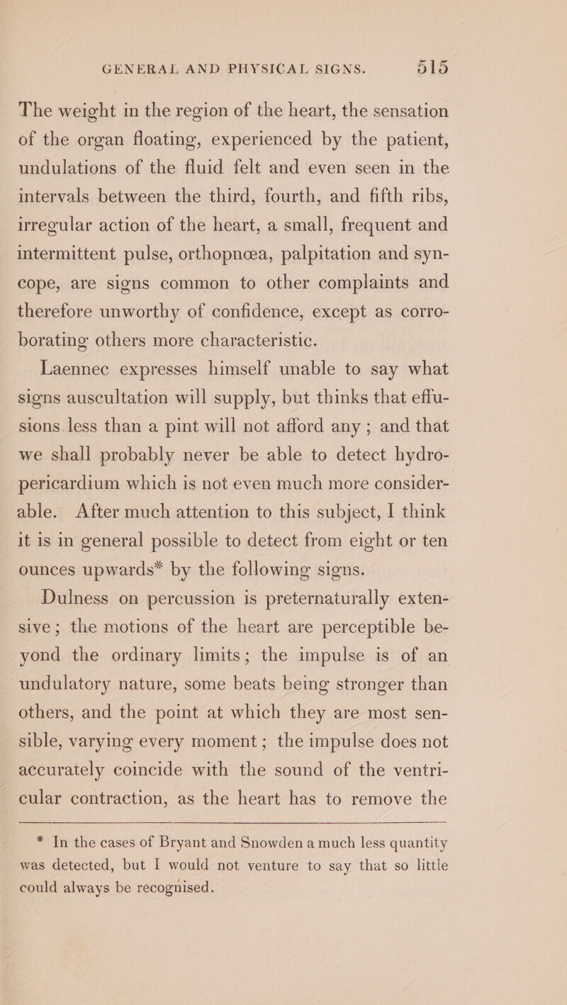 The weight in the region of the heart, the sensation of the organ floating, experienced by the patient, undulations of the fluid felt and even seen in the intervals between the third, fourth, and fifth ribs, irregular action of the heart, a small, frequent and intermittent pulse, orthopneea, palpitation and syn- cope, are signs common to other complaints and therefore unworthy of confidence, except as corro- borating others more characteristic. Laennec expresses himself unable to say what signs auscultation will supply, but thinks that effu- sions. less than a pint will not afford any ; and that we shall probably never be able to detect hydro- pericardium which is not even much more consider- able. After much attention to this subject, 1 think it is in general possible to detect from eight or ten ounces upwards” by the following signs. Dulness on percussion is preternaturally exten- sive; the motions of the heart are perceptible be- yond the ordinary limits; the impulse is of an undulatory nature, some beats being stronger than others, and the point at which they are most sen- sible, varying every moment; the impulse does not accurately coincide with the sound of the ventri- cular contraction, as the heart has to remove the * In the cases of Bryant and Snowden a much less quantity was detected, but I would not venture to say that so little could always be recognised.