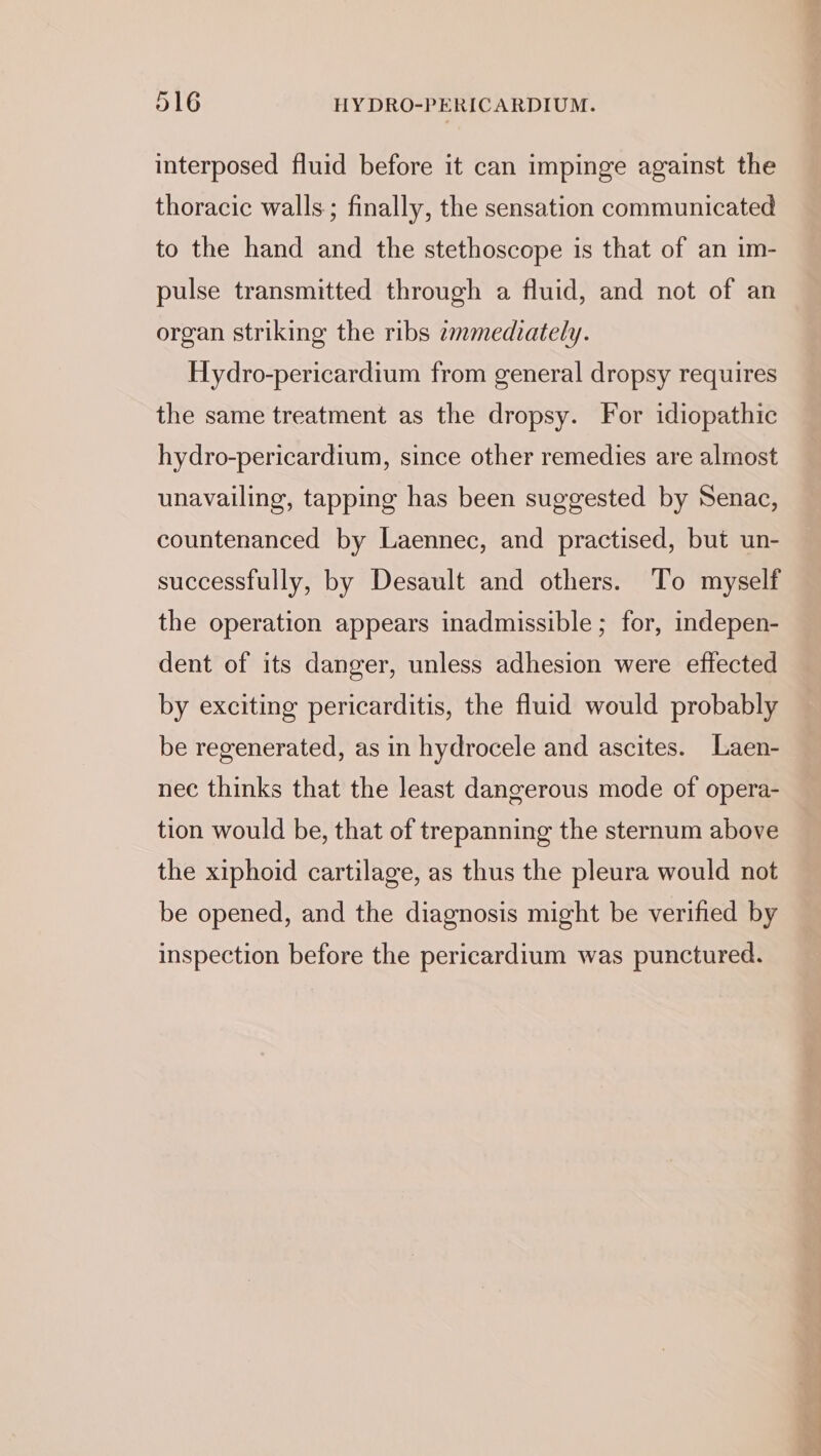 interposed fluid before it can impinge against the thoracic walls; finally, the sensation communicated to the hand and the stethoscope is that of an im- pulse transmitted through a fluid, and not of an organ striking the ribs zmmediately. Hydro-pericardium from general dropsy requires the same treatment as the dropsy. For idiopathic hydro-pericardium, since other remedies are almost unavailing, tapping has been suggested by Senac, countenanced by Laennec, and practised, but un- successfully, by Desault and others. To myself the operation appears inadmissible ; for, indepen- dent of its danger, unless adhesion were effected by exciting pericarditis, the fluid would probably be regenerated, as in hydrocele and ascites. Laen- nec thinks that the least dangerous mode of opera- tion would be, that of trepanning the sternum above the xiphoid cartilage, as thus the pleura would not be opened, and the diagnosis might be verified by inspection before the pericardium was punctured.