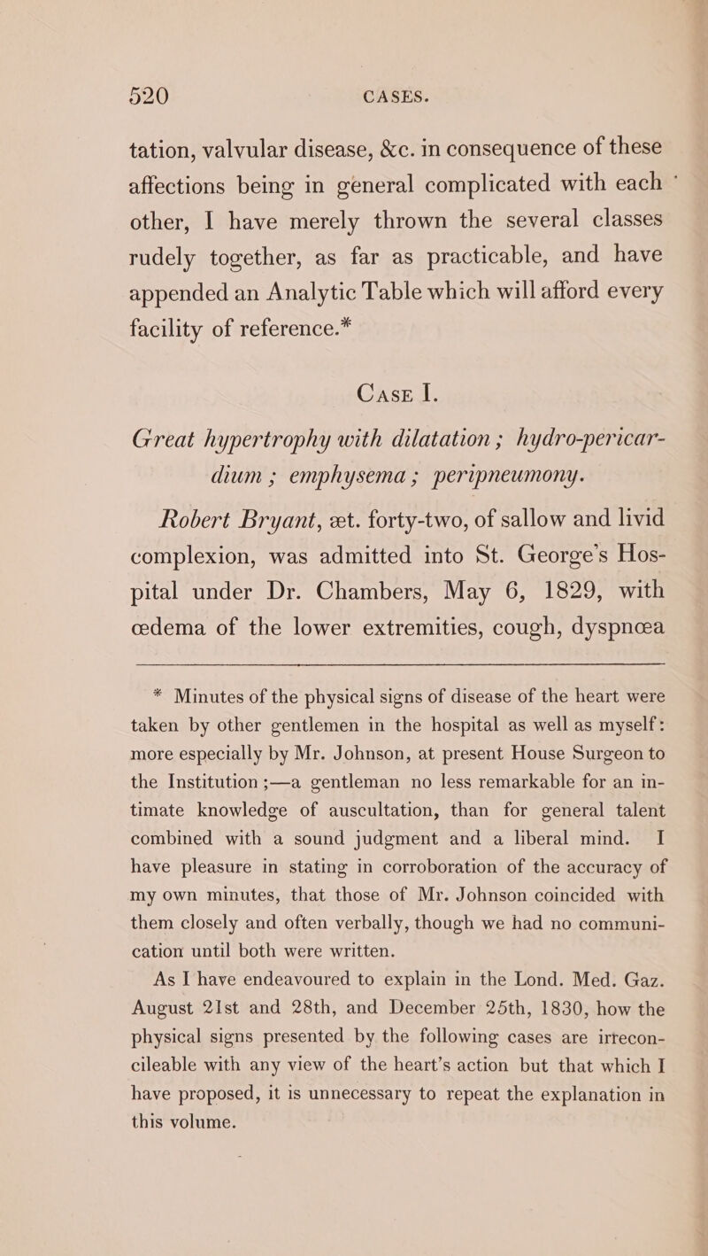 tation, valvular disease, &amp;c. in consequence of these affections being in general complicated with each ° other, I have merely thrown the several classes rudely together, as far as practicable, and have appended an Analytic Table which will afford every facility of reference.* Case I. Great hypertrophy with dilatation ; hydro-pericar- dium ; emphysema ; peripneumony. Robert Bryant, et. forty-two, of sallow and livid complexion, was admitted into St. George’s Hos- pital under Dr. Chambers, May 6, 1829, with cedema of the lower extremities, cough, dyspnoea * Minutes of the physical signs of disease of the heart were taken by other gentlemen in the hospital as well as myself: more especially by Mr. Johnson, at present House Surgeon to the Institution ;—a gentleman no less remarkable for an in- timate knowledge of auscultation, than for general talent combined with a sound judgment and a liberal mind. I have pleasure in stating in corroboration of the accuracy of my own minutes, that those of Mr. Johnson coincided with them closely and often verbally, though we had no communi- cation until both were written. As I have endeavoured to explain in the Lond. Med. Gaz. August 2Ist and 28th, and December 25th, 1830, how the physical signs presented by the following cases are irrecon- cileable with any view of the heart’s action but that which I have proposed, it is unnecessary to repeat the explanation in this volume.