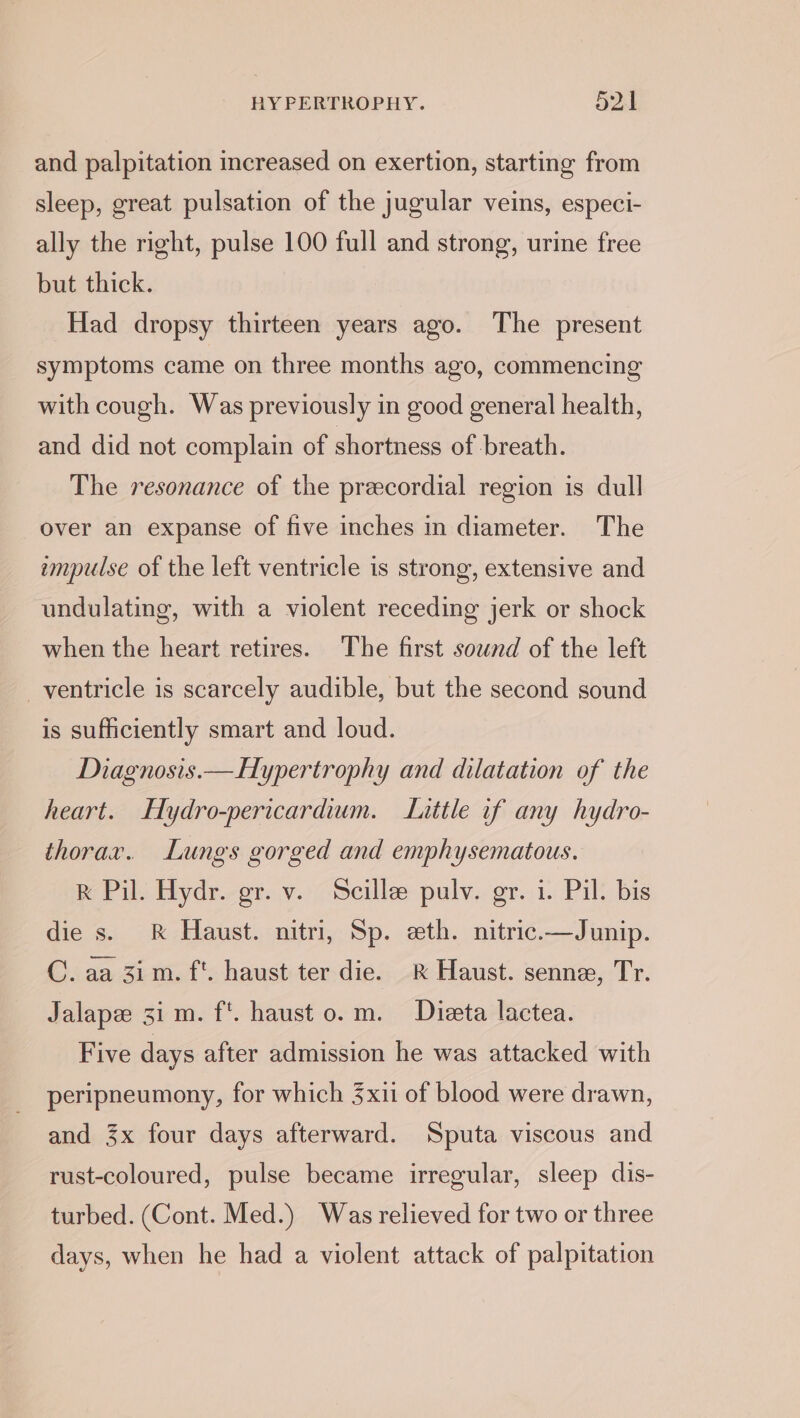 and palpitation increased on exertion, starting from sleep, great pulsation of the jugular veins, especi- ally the right, pulse 100 full and strong, urine free but thick. Had dropsy thirteen years ago. The present symptoms came on three months ago, commencing with cough. Was previously in good general health, and did not complain of shortness of breath. The resonance of the precordial region is dull over an expanse of five inches in diameter. The impulse of the left ventricle is strong, extensive and undulating, with a violent receding jerk or shock when the heart retires. The first sound of the left ventricle is scarcely audible, but the second sound is sufficiently smart and loud. Diagnosis.—Hypertrophy and dilatation of the heart. Hydro-pericardium. Lattle if any hydro- thorar. Lungs gorged and emphysematous. R Pil. Hydr. gr. v. Scillee pulv. gr. i. Pil. bis die s. &amp; Haust. nitri, Sp. eth. nitric.—Junip. C. aa 3im. f*. haust ter die. &amp; Haust. senne, Tr. Jalapee 3i m. f*. haust 0. m. Dieta lactea. Five days after admission he was attacked with peripneumony, for which 3xii of blood were drawn, and 3x four days afterward. Sputa viscous and rust-coloured, pulse became irregular, sleep dis- turbed. (Cont. Med.) Was relieved for two or three days, when he had a violent attack of palpitation