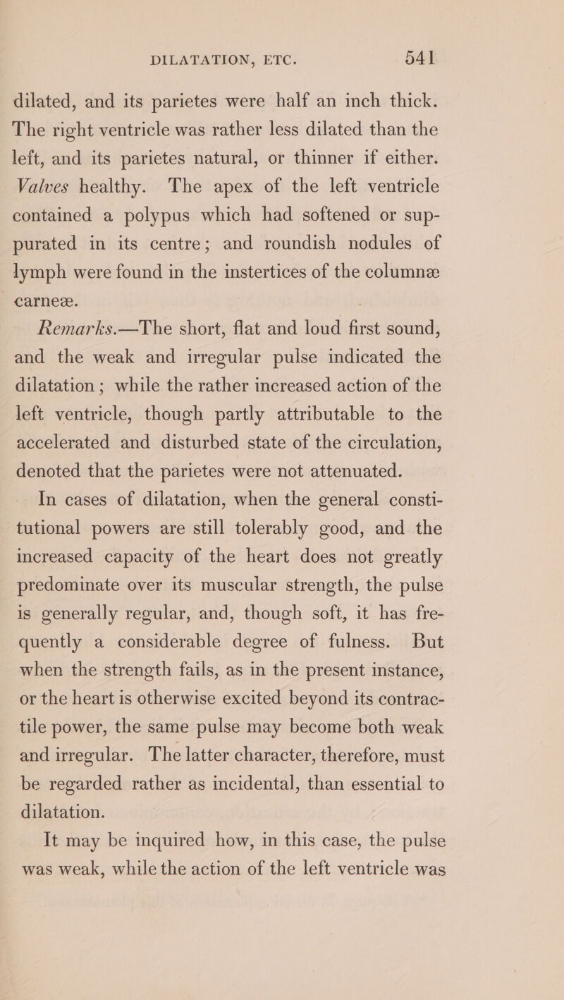 dilated, and its parietes were half an inch thick. The right ventricle was rather less dilated than the left, and its parietes natural, or thinner if either. Valves healthy. The apex of the left ventricle contained a polypus which had softened or sup- purated in its centre; and roundish nodules of lymph were found in the instertices of the columnz carnee. Remarks.—The short, flat and loud first sound, and the weak and irregular pulse indicated the dilatation ; while the rather increased action of the left ventricle, though partly attributable to the accelerated and disturbed state of the circulation, denoted that the parietes were not attenuated. In cases of dilatation, when the general consti- tutional powers are still tolerably good, and the increased capacity of the heart does not greatly predominate over its muscular strength, the pulse is generally regular, and, though soft, it has fre- quently a considerable degree of fulness. But when the strength fails, as in the present instance, or the heart is otherwise excited beyond its contrac- tile power, the same pulse may become both weak and irregular. The latter character, therefore, must be regarded rather as incidental, than essential to dilatation. It may be inquired how, in this case, the pulse was weak, while the action of the left ventricle was