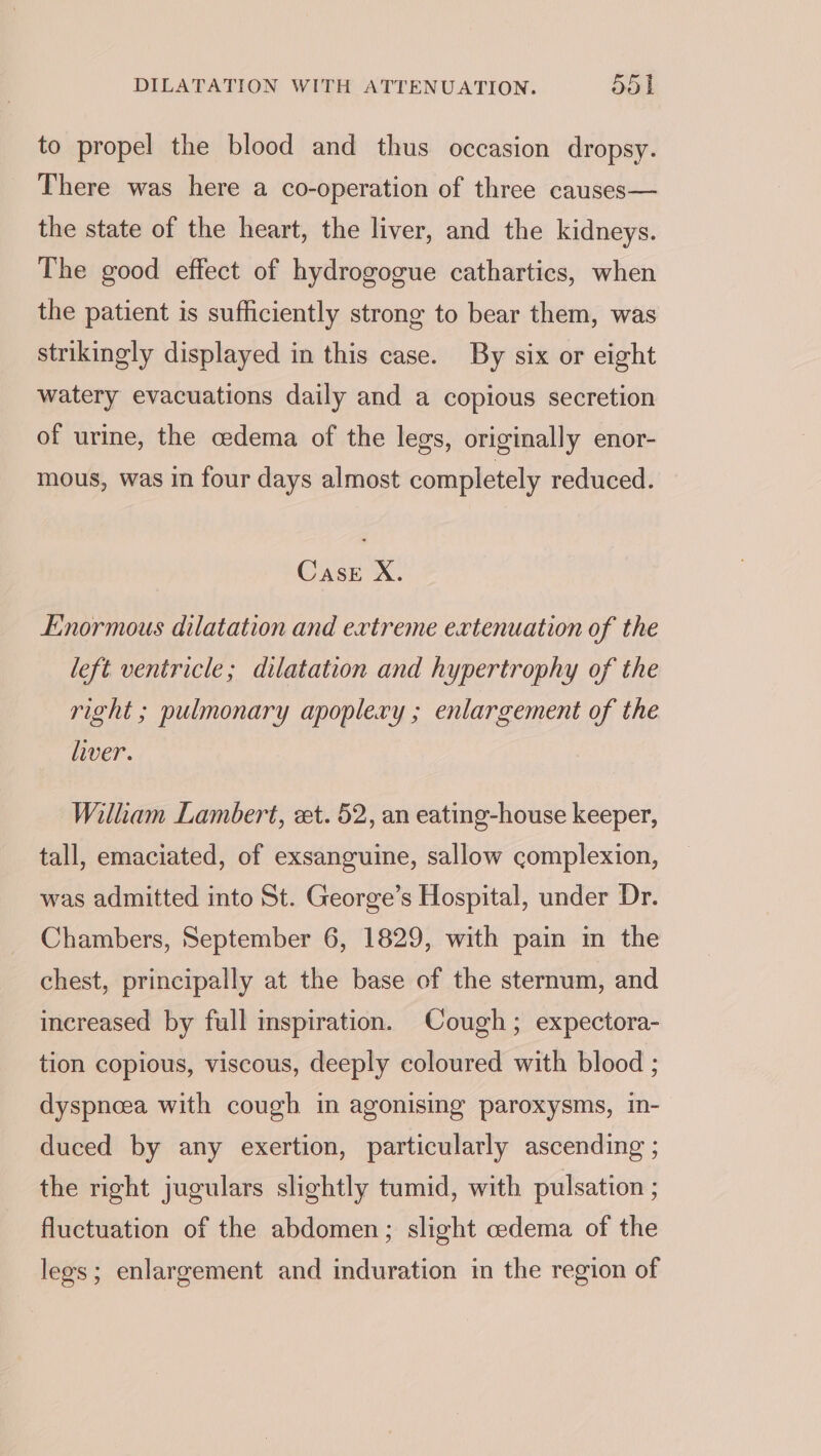 to propel the blood and thus occasion dropsy. There was here a co-operation of three causes— the state of the heart, the liver, and the kidneys. The good effect of hydrogogue cathartics, when the patient is sufficiently strong to bear them, was strikingly displayed in this case. By six or eight watery evacuations daily and a copious secretion of urine, the cedema of the legs, originally enor- mous, was in four days almost completely reduced. Cask X. Enormous dilatation and extreme extenuation of the left ventricle; dilatation and hypertrophy of the right ; pulmonary apoplery ; enlargement of the liver. William Lambert, et. 52, an eating-house keeper, tall, emaciated, of exsanguine, sallow complexion, was admitted into St. George’s Hospital, under Dr. Chambers, September 6, 1829, with pain in the chest, principally at the base of the sternum, and increased by full inspiration. Cough; expectora- tion copious, viscous, deeply coloured with blood ; dyspnoeea with cough in agonising paroxysms, in- duced by any exertion, particularly ascending ; the right jugulars slightly tumid, with pulsation ; fluctuation of the abdomen; slight cedema of the legs; enlargement and induration in the region of