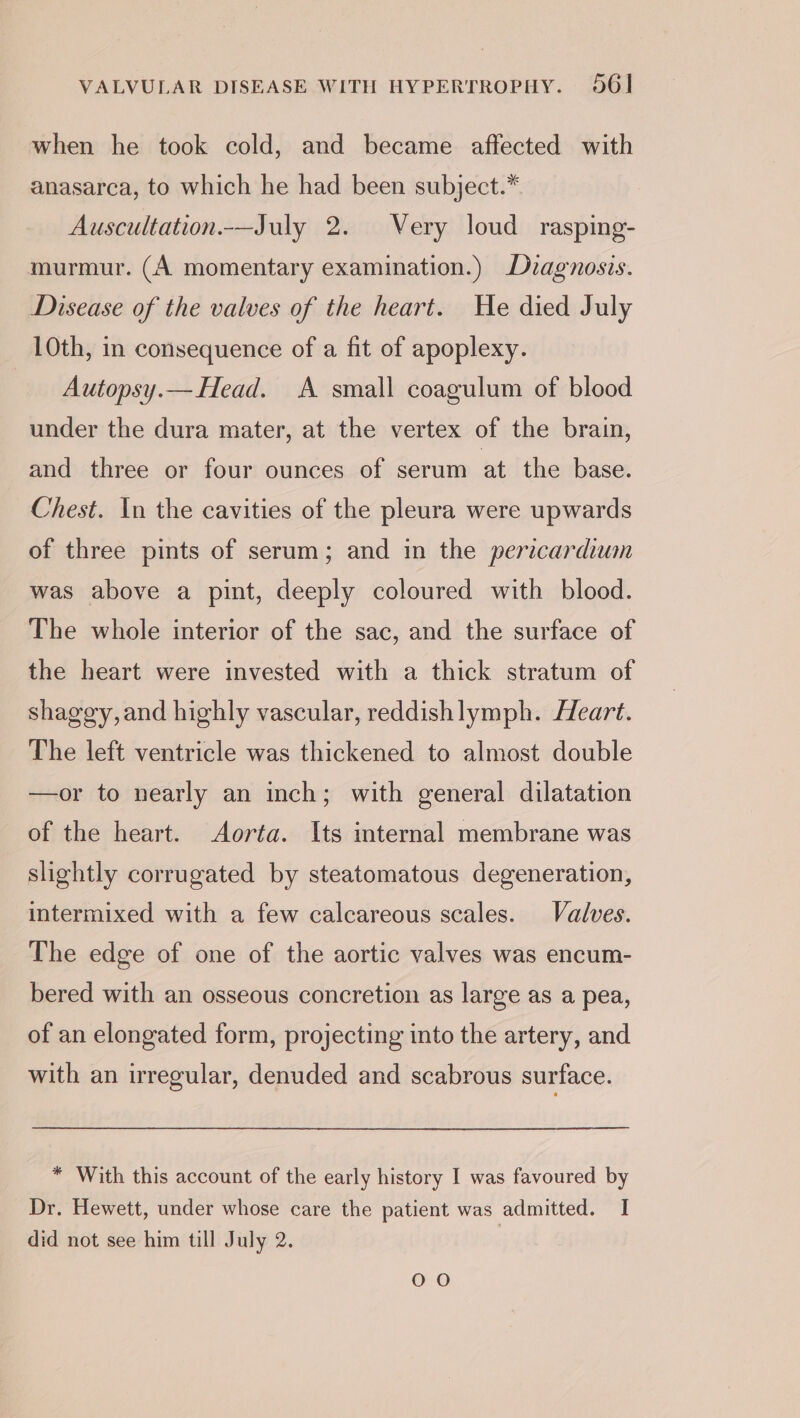 when he took cold, and became affected with anasarca, to which he had been subject.* Auscultation.-—July 2. Very loud rasping- murmur. (A momentary examination.) Duagnosis. Disease of the valves of the heart. He died July 10th, in consequence of a fit of apoplexy. Autopsy.— Head. A small coagulum of blood under the dura mater, at the vertex of the brain, and three or four ounces of serum at the base. Chest. In the cavities of the pleura were upwards of three pints of serum; and in the pericardium was above a pint, deeply coloured with blood. The whole interior of the sac, and the surface of the heart were invested with a thick stratum of shaggy,and highly vascular, reddishlymph. Heart. The left ventricle was thickened to almost double —or to nearly an inch; with general dilatation of the heart. Aorta. Its internal membrane was slightly corrugated by steatomatous degeneration, intermixed with a few calcareous scales. Valves. The edge of one of the aortic valves was encum- bered with an osseous concretion as large as a pea, of an elongated form, projecting into the artery, and with an irregular, denuded and scabrous surface. * With this account of the early history I was favoured by Dr. Hewett, under whose care the patient was admitted. I did not see him till July 2. OO