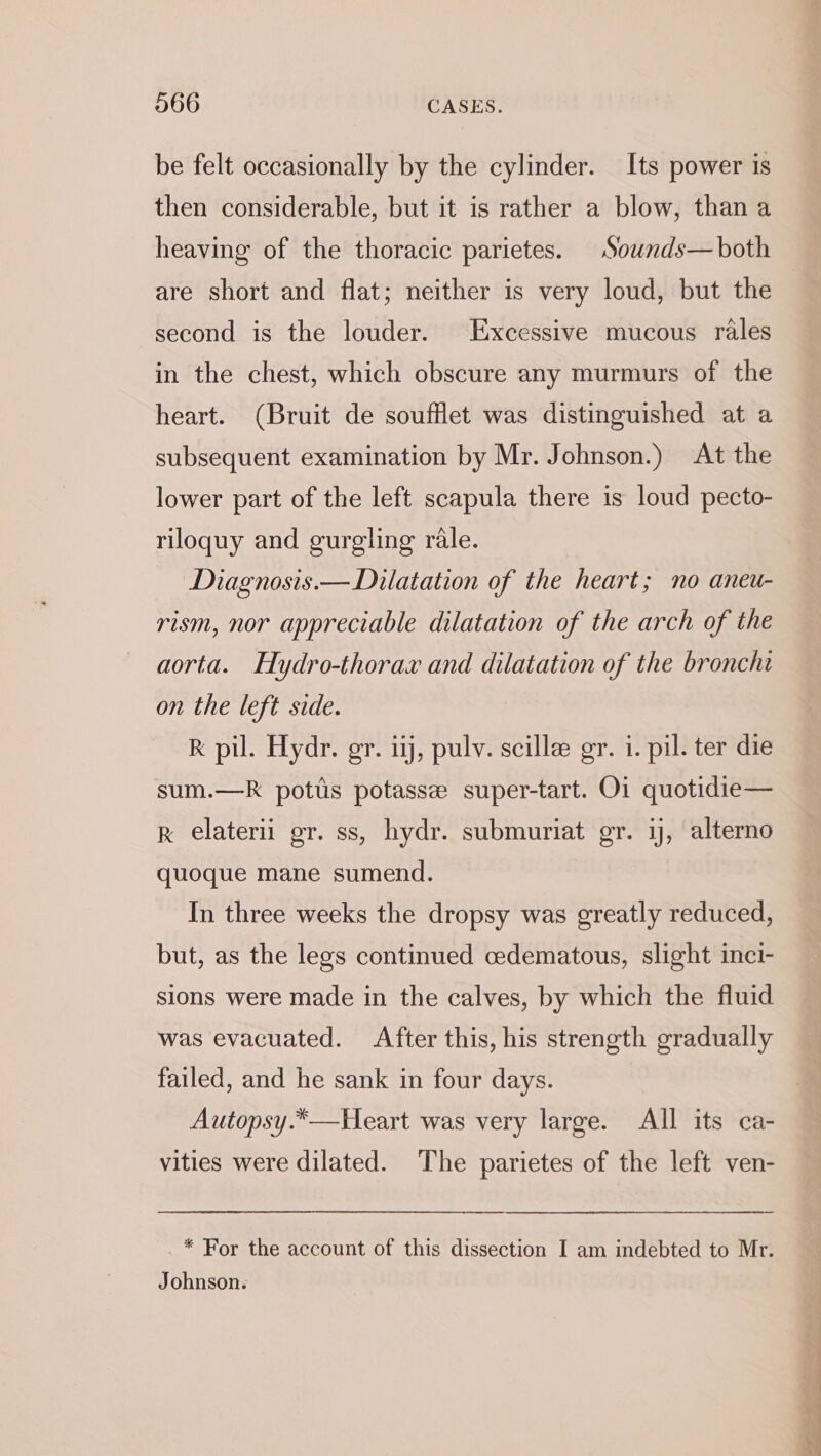 be felt occasionally by the cylinder. Its power is then considerable, but it is rather a blow, than a heaving of the thoracic parietes. Sounds—both are short and flat; neither is very loud, but the second is the louder. Excessive mucous rales in the chest, which obscure any murmurs of the heart. (Bruit de soufflet was distinguished at a subsequent examination by Mr. Johnson.) At the lower part of the left scapula there is loud pecto- riloquy and gurgling rale. Diagnosis.— Dilatation of the heart; no aneu- rism, nor appreciable dilatation of the arch of the aorta. Hydro-thorawx and dilatation of the bronchi on the left side. RK pil. Hydr. gr. iij, pulv. scillee gr. i. pil. ter die sum.—k potts potassee super-tart. Oi quotidie— k elaterii gr. ss, hydr. submuriat gr. ij, alterno quoque mane sumend. In three weeks the dropsy was greatly reduced, but, as the legs continued cedematous, slight inci- sions were made in the calves, by which the fluid was evacuated. After this, his strength gradually failed, and he sank in four days. Autopsy.*—Heart was very large. All its ca- vities were dilated. The parietes of the left ven- _* For the account of this dissection I am indebted to Mr. Johnson.