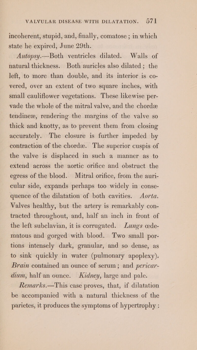 incoherent, stupid, and, finally, comatose ; in which state he expired, June 29th. Autopsy.—Both ventricles dilated. Walls of natural thickness. Both auricles also dilated ; the left, to more than double, and its interior is co- vered, over an extent of two square inches, with small cauliflower vegetations. These likewise per- vade the whole of the mitral valve, and the chorde tendinez, rendering the margins of the valve so thick and knotty, as to prevent them from closing accurately. The closure is further impeded by contraction of the chorde. The superior cuspis of the valve is displaced in such a manner as to extend across the aortic orifice and obstruct the egress of the blood. Mitral orifice, from the auri- cular side, expands perhaps too widely in conse- quence of the dilatation of both cavities. Aorta. Valves healthy, but the artery is remarkably con- tracted throughout, and, half an inch in front of the left subclavian, it is corrugated. Lungs cede- matous and gorged with blood. Two small por- tions intensely dark, granular, and so dense, as to sink quickly in water (pulmonary apoplexy). Brain contained an ounce of serum; and pericar- dium, half an ounce. Kidney, large and pale. Remarks.—This case proves, that, if dilatation be accompanied with a natural thickness of the parietes, it produces the symptoms of hypertrophy :