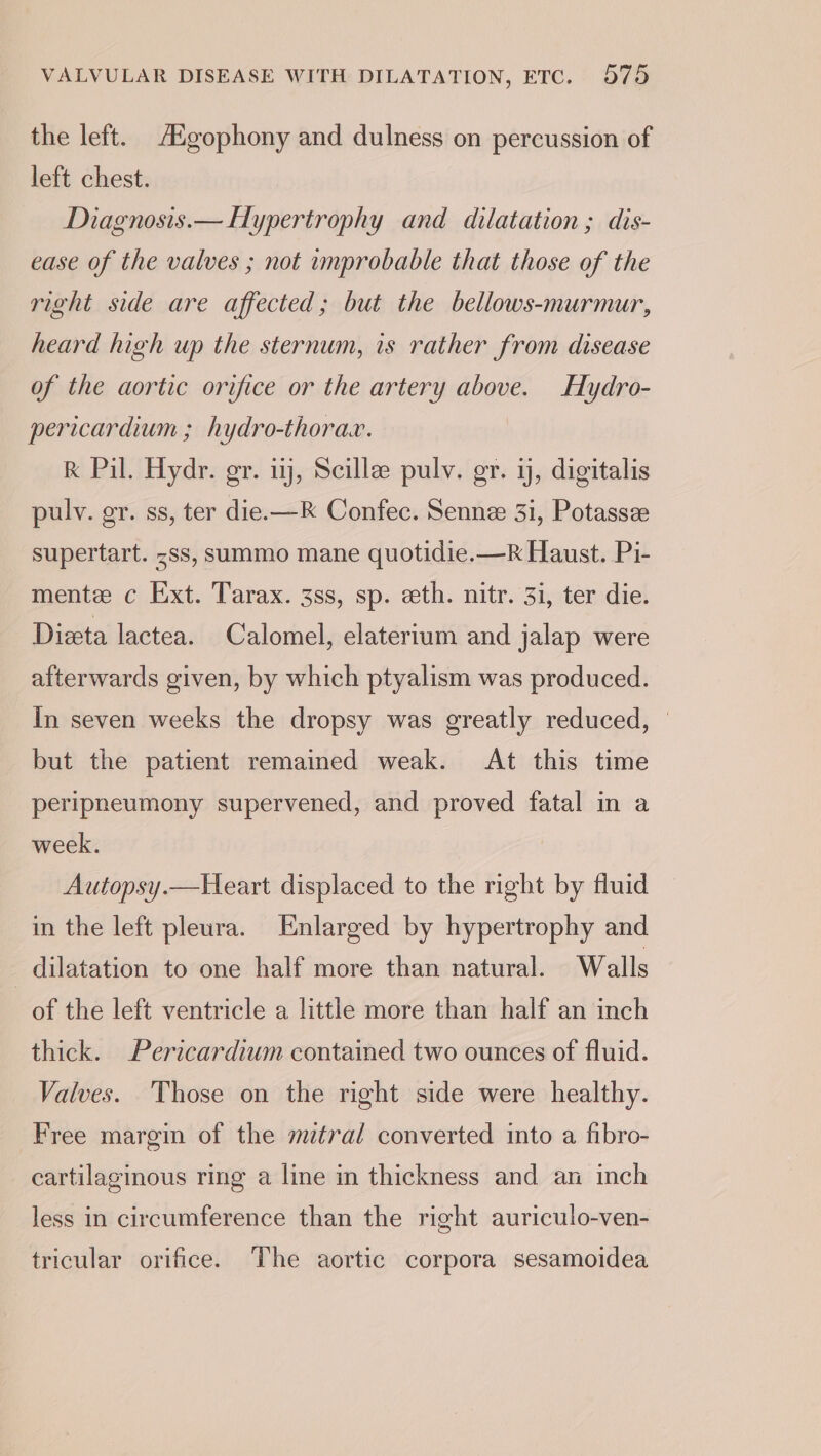 the left. Aigophony and dulness on percussion of left chest. Diagnosis.— Hypertrophy and dilatation ; dis- ease of the valves ; not improbable that those of the right side are affected; but the bellows-murmur, heard high up the sternum, is rather from disease of the aortic orifice or the artery above. Hydro- pericardium ; hydro-thorax. K Pil. Hydr. gr. uj, Scille pulv. er. i, digitalis pulv. gr. ss, ter die.—K Confec. Senne 3i, Potassze supertart. &lt;ss, summo mane quotidie.—R Haust. Pi- mente c Ext. Tarax. 38s, sp. eth. nitr. 31, ter die. Dieta lactea. Calomel, elaterium and jalap were afterwards given, by which ptyalism was produced. In seven weeks the dropsy was greatly reduced, © but the patient remained weak. At this time peripneumony supervened, and proved fatal in a week. Autopsy.—Heart displaced to the right by fluid in the left pleura. Enlarged by hypertrophy and dilatation to one half more than natural. Walls of the left ventricle a little more than half an inch thick. Pericardiwm contained two ounces of fluid. Valves. Those on the right side were healthy. Free margin of the mitral converted into a fibro- cartilaginous ring a line in thickness and an inch less in circumference than the right auriculo-ven- tricular orifice. The aortic corpora sesamoidea