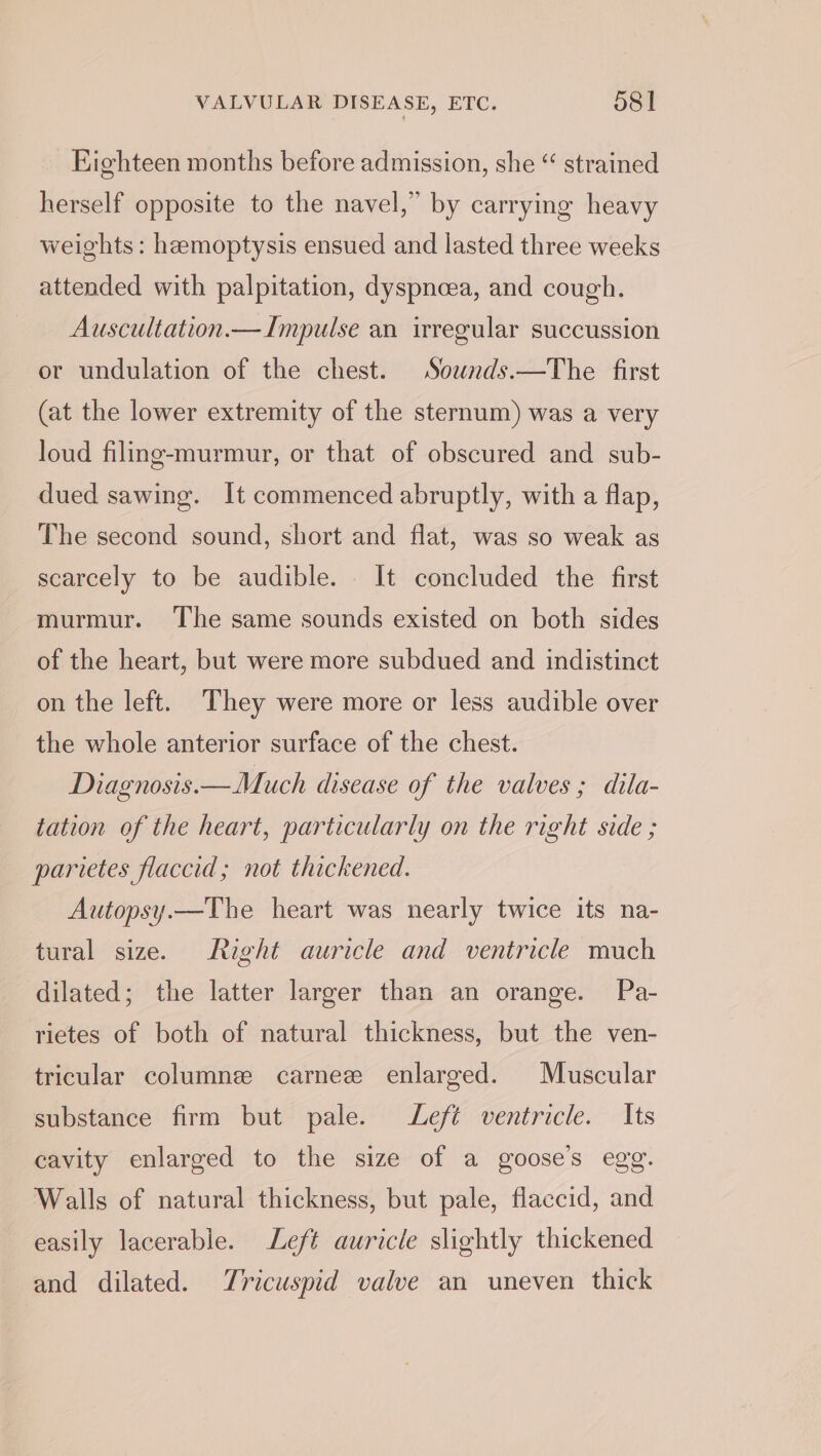 Eighteen months before admission, she “ strained herself opposite to the navel,” by carrying heavy weights: hemoptysis ensued and lasted three weeks attended with palpitation, dyspnoea, and cough. Auscultation.— Impulse an irregular succussion or undulation of the chest. Sownds.—The first (at the lower extremity of the sternum) was a very loud filing-murmur, or that of obscured and sub- dued sawing. It commenced abruptly, with a flap, The second sound, short and flat, was so weak as scarcely to be audible. It concluded the first murmur. The same sounds existed on both sides of the heart, but were more subdued and indistinct on the left. They were more or less audible over the whole anterior surface of the chest. Diagnosis.—Much disease of the valves; dila- tation of the heart, particularly on the right side ; parietes flaccid; not thickened. Autopsy.—The heart was nearly twice its na- tural size. Right auricle and ventricle much dilated; the latter larger than an orange. Pa- rietes of both of natural thickness, but the ven- tricular columnee carnez enlarged. Muscular substance firm but pale. Left ventricle. Its cavity enlarged to the size of a goose’s egg. Walls of natural thickness, but pale, flaccid, and easily lacerable. Left auricle slightly thickened and dilated. Tricuspid valve an uneven thick