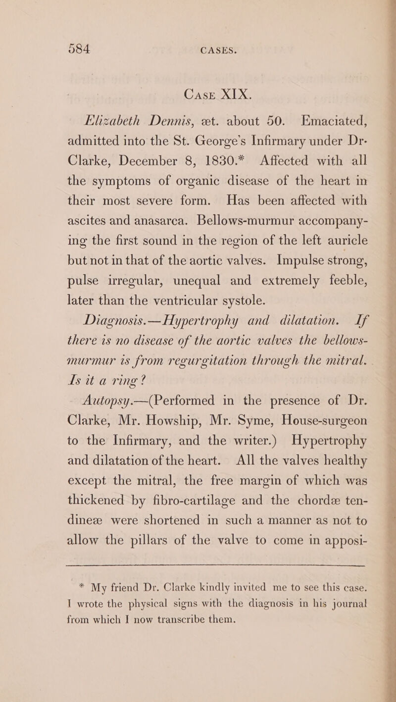 Case XIX. Elizabeth Dennis, et. about 50. Emaciated, admitted into the St. George’s Infirmary under Dr- Clarke, December 8, 1830.* Affected with all the symptoms of organic disease of the heart in their most severe form. Has been affected with ascites and anasarca. Bellows-murmur accompany- ing the first sound in the region of the left auricle but not in that of the aortic valves. Impulse strong, pulse irregular, unequal and extremely feeble, later than the ventricular systole. Diagnosis.— Hypertrophy and dilatation. If there is no disease of the aortic valves the bellows- murmur is from regurgitation through the mitral. Ls it a ring? Autopsy.—(Performed in the presence of Dr. Clarke, Mr. Howship, Mr. Syme, House-surgeon to the Infirmary, and the writer.) Hypertrophy and dilatation of the heart. All the valves healthy except the mitral, the free margin of which was thickened by fibro-cartilage and the chorde ten- dineze were shortened in such a manner as not to allow the pillars of the valve to come in apposi- * My friend Dr. Clarke kindly invited me to see this case. I wrote the physical signs with the diagnosis in his journal from which I now transcribe them. — a