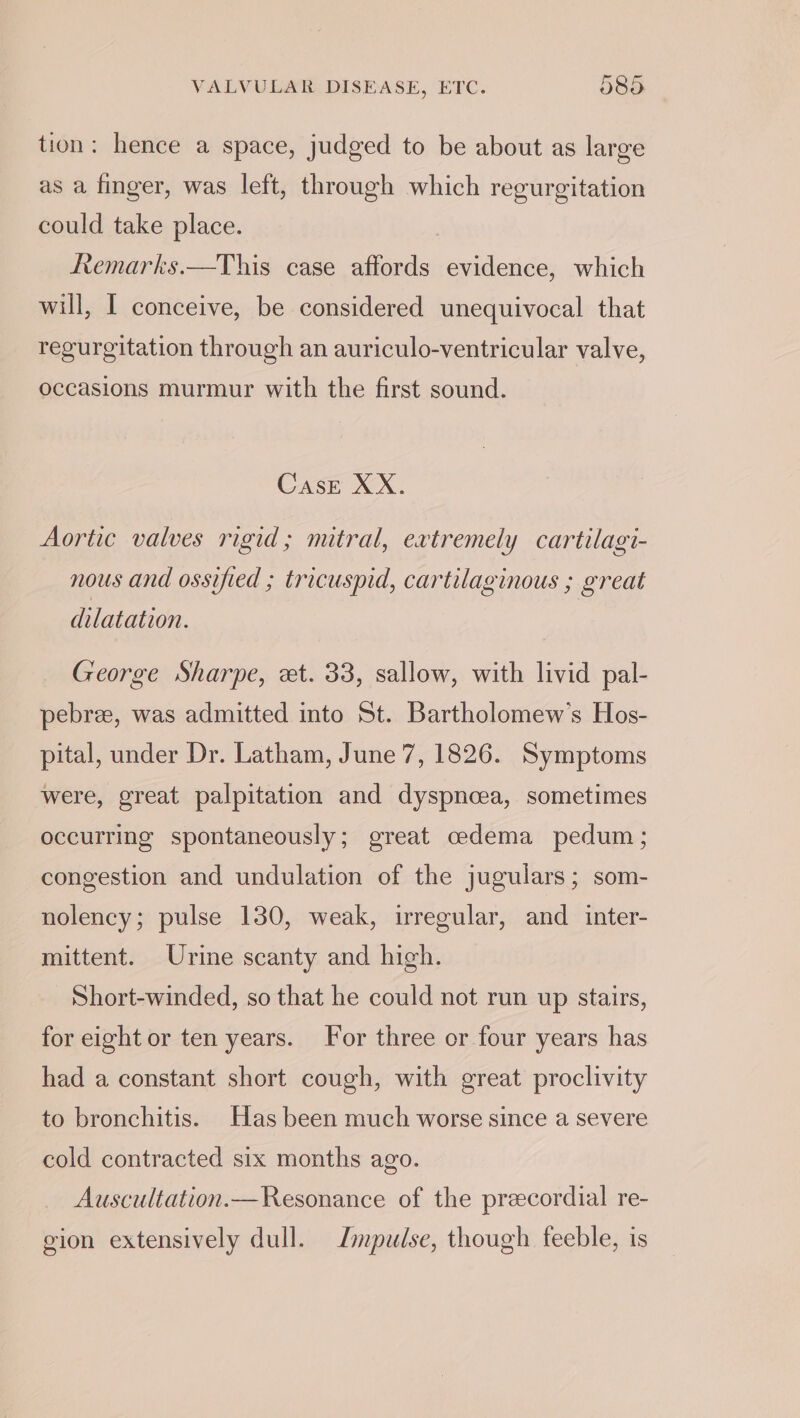 tion: hence a space, judged to be about as large as a finger, was left, through which regurgitation could take place. Remarks.—This case affords evidence, which will, I conceive, be considered unequivocal that regurgitation through an auriculo-ventricular valve, occasions murmur with the first sound. CasE XX. Aortic valves rigid; mitral, extremely cartilagi- nous and ossified ; tricuspid, cartilaginous ; great dilatation. George Sharpe, et. 33, sallow, with livid pal- pebree, was admitted into St. Bartholomew's Hos- pital, under Dr. Latham, June 7, 1826. Symptoms were, great palpitation and dyspnoea, sometimes occurring spontaneously; great cedema pedum; congestion and undulation of the jugulars; som- nolency; pulse 130, weak, wregular, and inter- mittent. Urine scanty and hich. Short-winded, so that he could not run up stairs, for eight or ten years. For three or four years has had a constant short cough, with great proclivity to bronchitis. Has been much worse since a severe cold contracted six months ago. Auscultation.— Resonance of the precordial re- gion extensively dull. impulse, though feeble, is