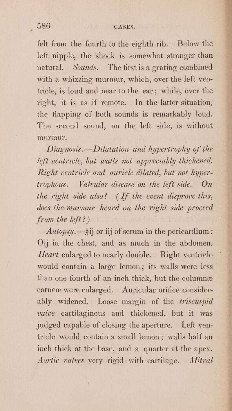 felt from the fourth to the eighth rib. Below the left nipple, the shock is somewhat stronger than natural. Sounds. The first is a grating combined with a whizzing murmur, which, over the left ven- tricle, is loud and near to the ear; while, over the right, it is as if remote. In the latter situation, the flapping of both sounds is remarkably loud. The second sound, on the left side, is without murmur. | Diagnosis. — Dilatation and hypertrophy of the left ventricle, but walls not appreciably thickened. Right ventricle and auricle dilated, but not hyper- trophous. Valvular disease on the left siden the right side also? (If the event disprove this, does the murmur heard on the right side proceed From the left?) Autopsy.—31j or ij of serum in the pericardium ; Oij in the chest, and as much in the abdomen. Heart enlarged to nearly double. Right ventricle would contain a large lemon; its walls were less than one fourth of an inch thick, but the columne carneee were enlarged. Auricular orifice consider- ably widened. Loose margin of the ¢rescuspid valve cartilaginous and thickened, but it was judged capable of closing the aperture. Left ven- tricle would contain a small lemon; walls half an inch thick at the base, and a quarter at the apex. Aortic valves very rigid with cartilage. Afitral