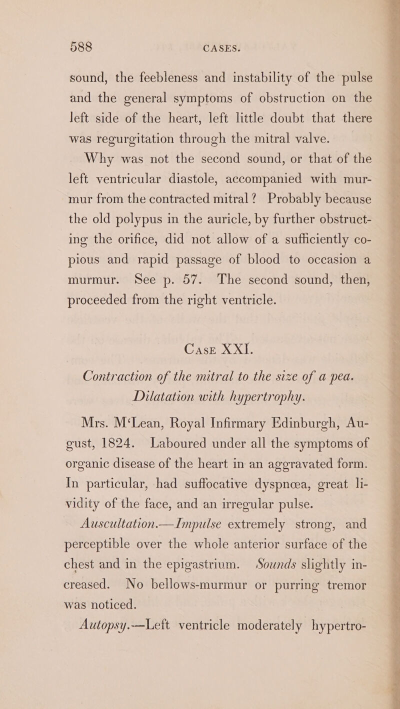 sound, the feebleness and instability of the pulse and the general symptoms of obstruction on the left side of the heart, left little doubt that there was regurgitation through the mitral valve. Why was not the second sound, or that of the left ventricular diastole, accompanied with mur- mur from the contracted mitral? Probably because the old polypus in the auricle, by further obstruct- ing the orifice, did not allow of a sufficiently co- pious and rapid passage of blood to occasion a murmur. See p. 57. The second sound, then, proceeded from the right ventricle. Case X XI. Contraction of the mitral to the size of a pea. Dilatation with hypertrophy. Mrs. M‘Lean, Royal Infirmary Edinburgh, Au- gust, 1824. Laboured under all the symptoms of organic disease of the heart in an aggravated form. In particular, had suffocative dyspnea, great li- vidity of the face, and an irregular pulse. Auscultation.— Impulse extremely strong, and perceptible over the whole anterior surface of the chest and in the epigastrium. Sounds slightly in- creased. No bellows-murmur or purring tremor was noticed. | Autopsy.—Left ventricle moderately hypertro-