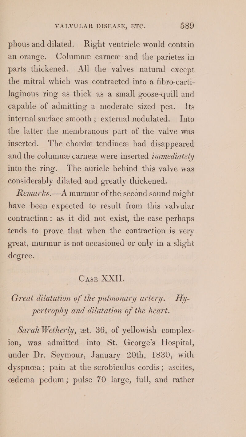phous and dilated. Right ventricle would contain an orange. Columne carnez-and the parietes in parts thickened. All the valves natural except the mitral which was contracted into a fibro-carti- laginous ring as thick as a small goose-quill and capable of admitting a moderate sized pea. Its internal surface smooth ; external nodulated. Into the latter the membranous part of the valve was inserted. The chorde tendinez had disappeared and the columnee carneze were inserted immediately into the ring. The auricle behind this valve was considerably dilated and greatly thickened. Remarks.—A murmur of the second sound might have been expected to result from this valvular contraction: as it did not exist, the case perhaps tends to prove that when the contraction is very great, murmur is not occasioned or only in a slight degree. CasE XXII. Great dilatation of the pulmonary artery. Hly- pertrophy and dilatation of the heart. Sarah Wetherly, zt. 36, of yellowish complex- ion, was admitted into St. George’s Hospital, under Dr. Seymour, January 20th, 1830, with dyspneea; pain at the scrobiculus cordis ; ascites, cedema pedum; pulse 70 large, full, and rather
