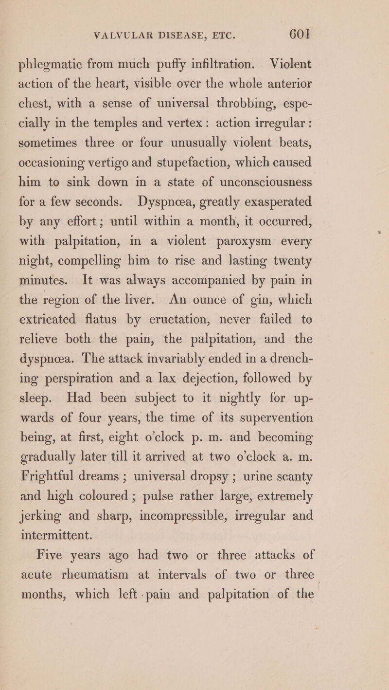 phlegmatic from much puffy infiltration. Violent action of the heart, visible over the whole anterior chest, with a sense of universal throbbing, espe- cially in the temples and vertex : action irregular : sometimes three or four unusually violent beats, occasioning vertigo and stupefaction, which caused him to sink down in a state of unconsciousness for a few seconds. Dyspncea, greatly exasperated by any effort; until within a month, it occurred, with palpitation, in a violent paroxysm every night, compelling him to rise and lasting twenty minutes. It was always accompanied by pain in the region of the liver. An ounce of gin, which extricated flatus by eructation, never failed to relieve both the pain, the palpitation, and the dyspneea. The attack invariably ended in a drench- ing perspiration and a lax dejection, followed by sleep. Had been subject to it nightly for up- wards of four years, the time of its supervention being, at first, eight o’clock p. m. and becoming gradually later till it arrived at two o'clock a. m. Frightful dreams ; universal dropsy ; urine scanty and high coloured ; pulse rather large, extremely jerking and sharp, incompressible, irregular and intermittent. Five years ago had two or three attacks of acute rheumatism at intervals of two or three months, which left-pain and palpitation of the