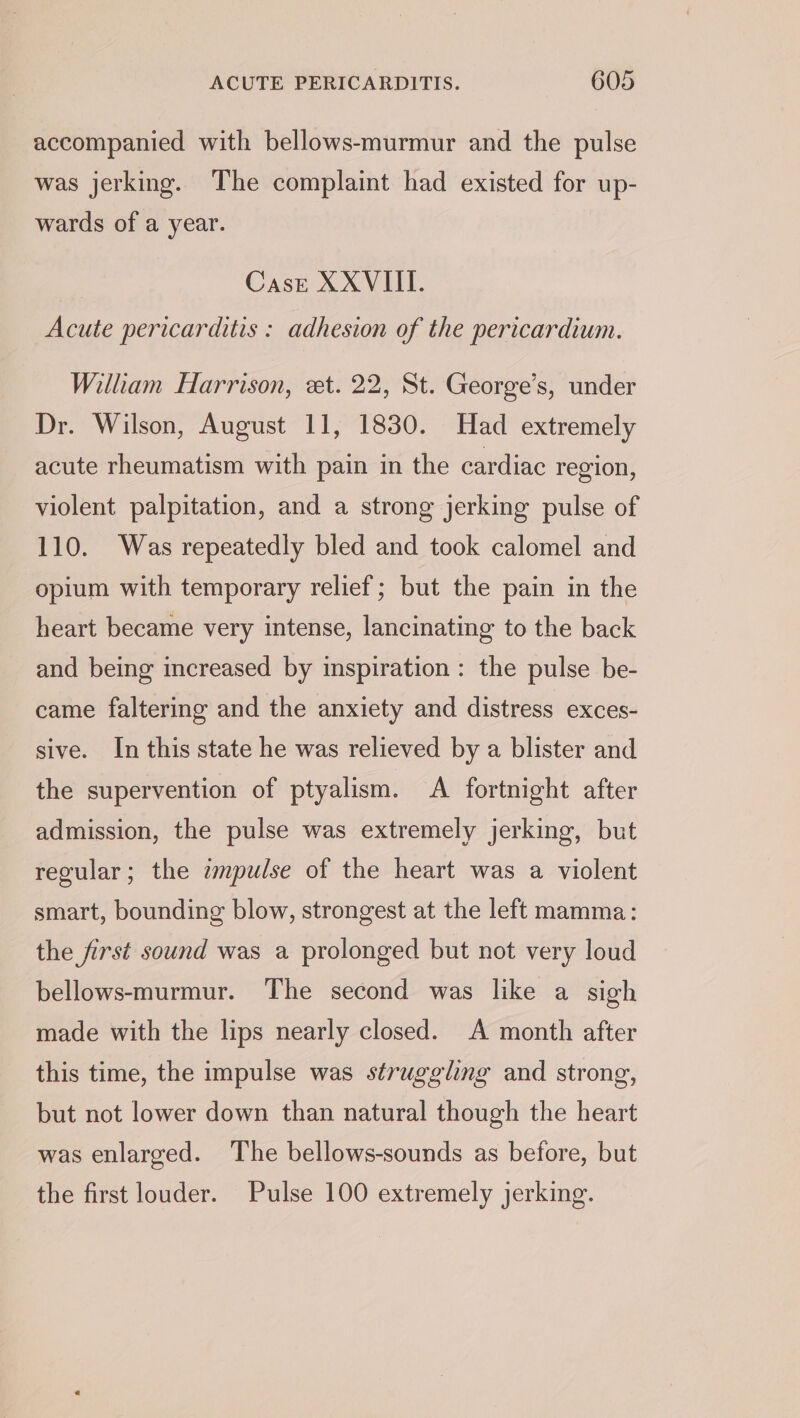 accompanied with bellows-murmur and the pulse was jerking. The complaint had existed for up- wards of a year. Case XXVIII. Acute pericarditis : adhesion of the pericardium. Wilham Harrison, et. 22, St. George’s, under Dr. Wilson, August 11, 1830. Had extremely acute rheumatism with pain in the cardiac region, violent palpitation, and a strong jerking pulse of 110. Was repeatedly bled and took calomel and opium with temporary relief; but the pain in the heart became very intense, lancinating to the back and being increased by inspiration : the pulse be- came faltering and the anxiety and distress exces- sive. In this state he was relieved by a blister and the supervention of ptyalism. A fortnight after admission, the pulse was extremely jerking, but regular; the zmpulse of the heart was a violent smart, bounding blow, strongest at the left mamma: the first sound was a prolonged but not very loud bellows-murmur. The second was like a sigh made with the lips nearly closed. A month after this time, the impulse was struggling and strong, but not lower down than natural though the heart was enlarged. The bellows-sounds as before, but the first louder. Pulse 100 extremely jerking.