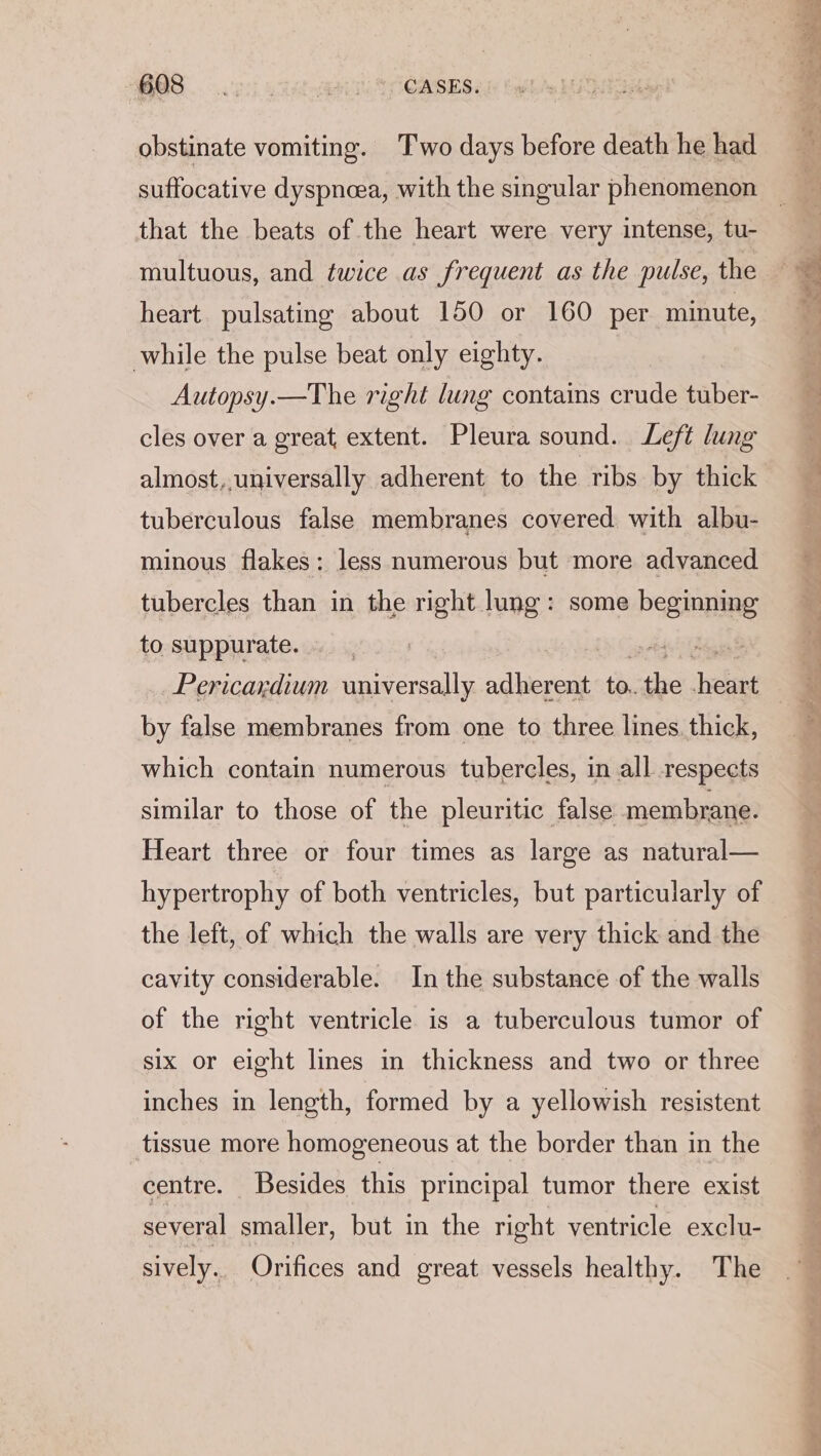 BOS op yas A CASES. obstinate vomiting. Two days before death he had multuous, and twice as frequent as the pulse, the heart pulsating about 150 or 160 per minute, while the pulse beat only eighty. Autopsy.—The right lung contains crude tuber- cles over a great extent. Pleura sound. Left lung almost,.universally adherent to the ribs by thick tuberculous false membranes covered with albu- minous flakes: less numerous but more advanced tubercles than in the right lung: some beginning to suppurate. | “gt Pericardium universally adherent és the fee by false membranes from one to three lines. thick, which contain numerous tubercles, in all respects similar to those of the pleuritic false membrane. Heart three or four times as large as natural— hypertrophy of both ventricles, but particularly of the left, of which the walls are very thick and the cavity considerable. In the substance of the walls of the right ventricle is a tuberculous tumor of six or eight lines in thickness and two or three inches in length, formed by a yellowish resistent tissue more homogeneous at the border than in the centre. Besides this principal tumor there exist several smaller, but in the right ventricle exclu- sively. Orifices and great vessels healthy. The ose agt Ss