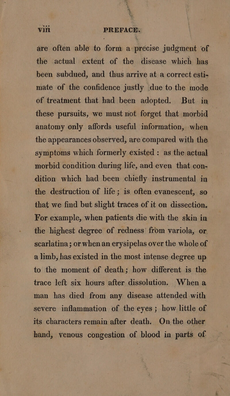 é s'§ Red vill PREFACE: are often able to form a précise judgment of | the actual extent of the disease which has been subdued, and thus arrive at a correct esti- mate of the confidence justly due to the mode of treatment that had been adopted. But in these pursuits, we must not forget that morbid anatomy only affords useful information, when the appearances observed, are compared with the symptoms which formerly existed : as the actual morbid condition during life, and even that con- dition which had been chiefly instrumental in the destruction of life ; is often evanescent, so that we find but slight traces of it on dissection. For example, when patients die with the skin in the highest degree of redness’ from variola, or. scarlatina; or when an erysipelas over the whole of a limb, has existed in the most intense degree up to the moment of death; how different is the trace left six hours after dissolution. When a man has died from any disease attended with severe inflammation of the eyes; how little of its characters remain after death. On the other hand, venous congestion of blood in parts of