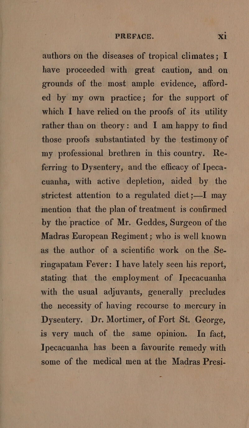 authors on the diseases of tropical climates; I have proceeded with great caution, and on grounds of the most ample evidence, afford- ed by my own practice; for the support of which I have relied on the proofs of its utility rather than on theory: and I am happy to find those proofs substantiated by the testimony of my professional brethren in this country. Re-— ferring to Dysentery, and the efficacy of Ipeca- cuanha, with active depletion, aided by the strictest attention toa regulated diet ;—I may mention that the plan of treatment is confirmed | by the practice of Mr. Geddes, Surgeon of the Madras European Regiment ; who is well known as the author of a scientific work on the Se- ringapatam Fever: I have lately seen his report, stating. that the employment of Ipecacuanha with the usual adjuvants, generally precludes the necessity of having recourse to mercury in Dysentery. Dr. Mortimer, of Fort St. George, is very much of the same opinion. In fact, Tpecacuanha has been a favourite remedy with some of the medical men at the Madras Presi- -