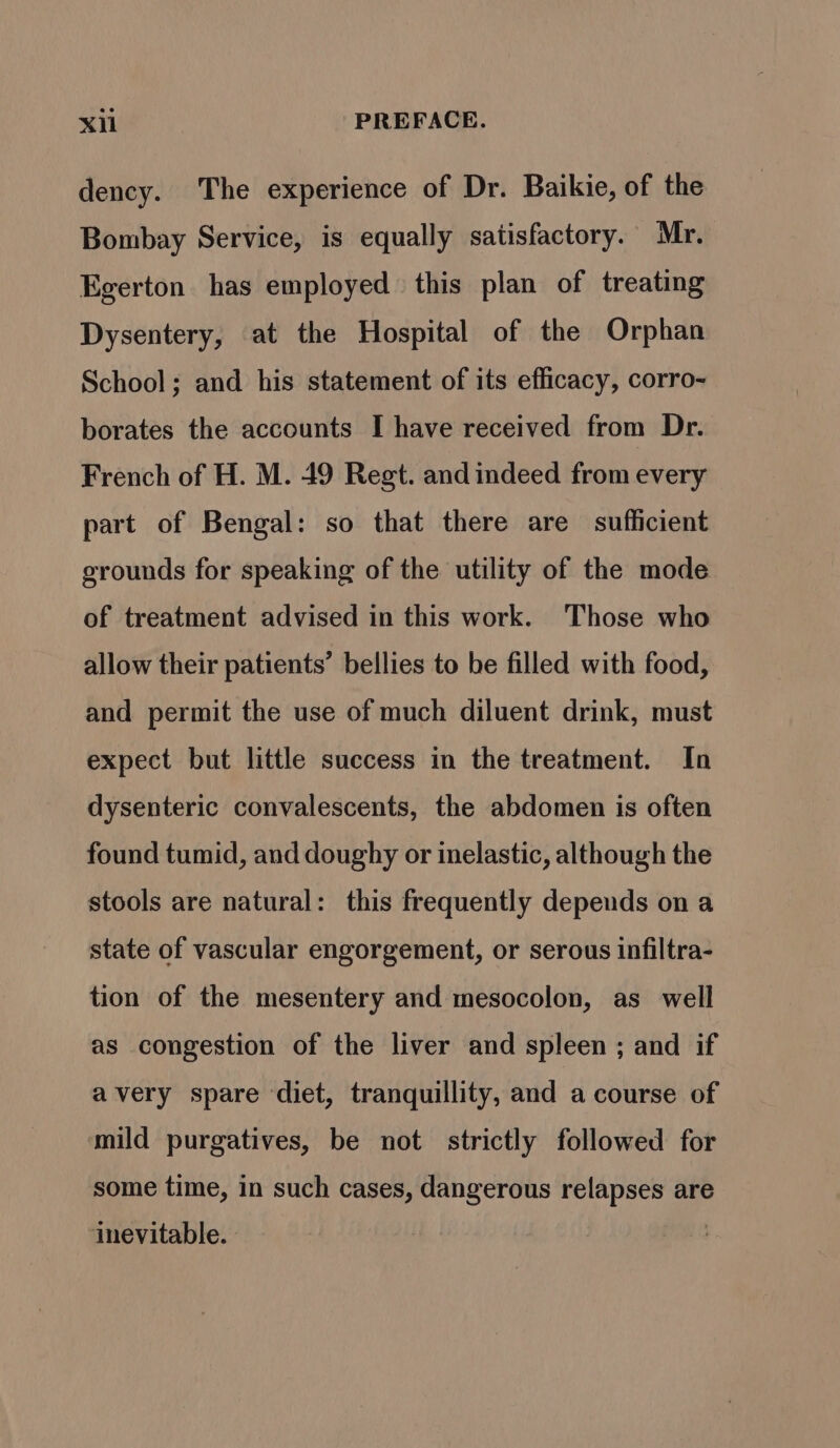 dency. The experience of Dr. Baikie, of the Bombay Service, is equally satisfactory. Mr. Egerton has employed this plan of treating Dysentery, at the Hospital of the Orphan School; and his statement of its efficacy, corro- borates the accounts I have received from Dr. French of H. M. 49 Regt. and indeed from every part of Bengal: so that there are sufficient srounds for speaking of the utility of the mode of treatment advised in this work. Those who allow their patients’ bellies to be filled with food, and permit the use of much diluent drink, must expect but little success in the treatment. In dysenteric convalescents, the abdomen is often found tumid, and doughy or inelastic, although the stools are natural: this frequently depends on a state of vascular engorgement, or serous infiltra- tion of the mesentery and mesocolon, as well as congestion of the liver and spleen ; and if avery spare diet, tranquillity, and a course of mild purgatives, be not strictly followed for some time, in such cases, dangerous relapses are ‘inevitable. |