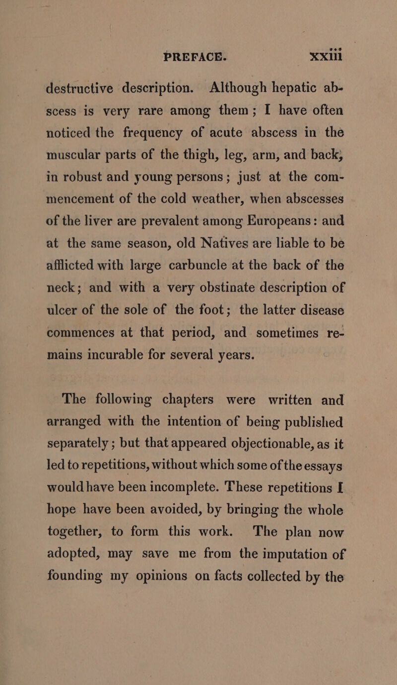 destructive description. Although hepatic ab- scess is very rare among them; I have often noticed the frequency of acute abscess in the muscular parts of the thigh, leg, arm, and back, in robust and young persons; just at the com- mencement of the cold weather, when abscesses of the liver are prevalent among Europeans: and at the same season, old Natives are liable to be afflicted with large carbuncle at the back of the neck; and with a very obstinate description of ulcer of the sole of the foot; the latter disease commences at that period, and sometimes re- mains incurable for several years. The following chapters were written and arranged with the intention of being published separately ; but that appeared objectionable, as it led to repetitions, without which some of the essays would have been incomplete. These repetitions I hope have been avoided, by bringing the whole together, to form this work. The plan now adopted, may save me from the imputation of founding my opinions on facts collected by the