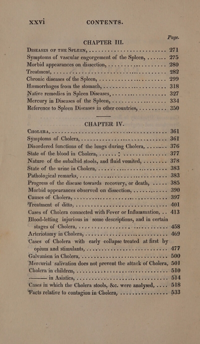 XXVI1 CONTENTS. Page CHAPTER III. DISEASES OF: THEMPE ash, ~ -0)e\iniainiso.+ 2 ies ein pie ae ete 271 Symptoms of vascular engorgement of the Spleen, ....... 275 Morbid Ban GN ASMCOUDN Satan's a). voles ete wee 280 Treatment,:s atieitirs tee earn ein We ateb tds eit olin, o's alls sys 282 Chronic diseases of EROS DIOCI steele) Foie 6: so» 5 He ee 299 Hemorrhages from the stomach, ............ Ries orattate 318 Native remedies in Spleen Diseases,............2.e00 327 Mercury in Diseases of the Spleen, .................. 334 Reference to Spleen Diseases in other countries, ......... 350 CHAPTER IV. OCHOLRB A, la bw ve oi iM IUD S1Gys LAUREL ch BORG Sa AGS as 361 S¥mplonasjol Choleray 5. aisgss-seseere ye gem dooms» ours ov sb 361 Disordered functions of the lungs during Cholera, ........ 376 State of - the, blood in’ Choléra,j. 3.0 2 bodies sails igh 377 Nature of the subalbid.stools, and fluid vomited, ........ 378 State of the-urine in Cholera, 0.06). ico. sce ieee eee 383 Pathological remarks) «024 Ope MLNS TAS OE Ae a eid BS Progress of the disease towards recovery, or death, ..... 385 Morbid appearances observed on dissection, ..........+ 390 Causes:of Cholera, +. iicceenseccerscees vs ah nOns Cige 397 “Freatment: of ditto; su cs sass ae ele POU i al, fala tide 401 Cases of Cholera connected with Fever or Inflammation, .. 413 Blood-letting injurious in some descriptions, and in certain stages of ‘Cholera, sips ii cccceeeets ib ey, PO ae 458 Arteriotomy ia ‘Choleray! 5) 0. 509 aL POTTS 469 Cases of Cholera with early collapse treated at first by opium and ‘stimmlants,:«.:.:0%/e%e' Pe egies 6 Sues oe Be ole A77 Galvanism ‘in Cholera, *.°.%.%. 0% 5% 2 80k 5 6 octets Seals Mle - 500 Mercurial ‘salivation does not prevent the attack of Cholera, 503 Cholera in children, ...... Sieg Coe 5 OO TO AD Pe 510 In Astatioss ono tists sae Senn aoe ene ne ee 514 ‘Cases in which the Cholera stools, &amp;c. were analysed, .... 518 Facts relative to contagion in'Cholera, .....++¢-+++++++ 538