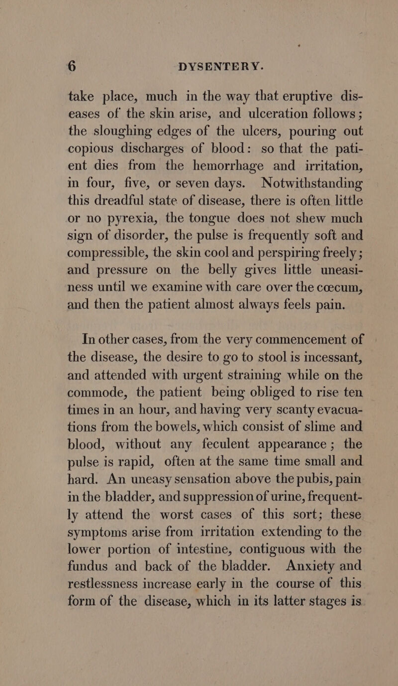 take place, much in the way that eruptive dis- eases of the skin arise, and ulceration follows ; the sloughing edges of the ulcers, pouring out copious discharges of blood: so that the pati- ent dies from the hemorrhage and _ irritation, in four, five, or seven days. Notwithstanding this dreadful state of disease, there is often little or no pyrexia, the tongue does not shew much sign of disorder, the pulse is frequently soft and compressible, the skin cool and perspiring freely ; and pressure on the belly gives little uneasi- ness until we examine with care over the ccecum, and then the patient almost always feels pain. In other cases, from the very commencement of the disease, the desire to go to stool is incessant, and attended with urgent straining while on the commode, the patient being obliged to rise ten times in an hour, and having very scanty evacua- tions from the bowels, which consist of slime and blood, without any feculent appearance ; the pulse is rapid, often at the same time small and hard. An uneasy sensation above the pubis, pain in the bladder, and suppression of urine, frequent- ly attend the worst cases of this sort; these symptoms arise from irritation extending to the lower portion of intestine, contiguous with the fundus and back of the bladder. Anxiety and restlessness increase early in the course of this form of the disease, which in its latter stages is