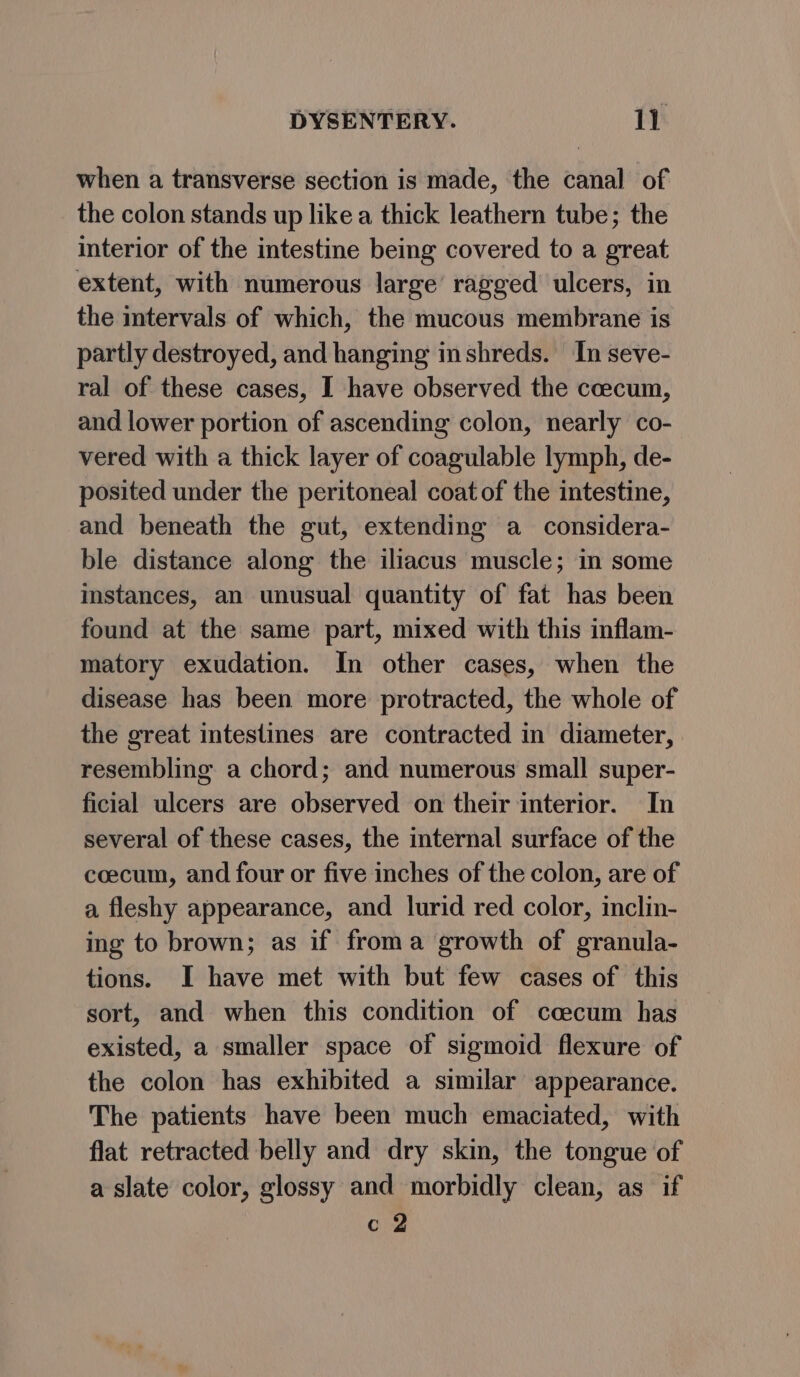 when a transverse section is made, the canal of the colon stands up like a thick leathern tube; the interior of the intestine being covered to a great extent, with numerous large’ ragged ulcers, in the intervals of which, the mucous membrane is partly destroyed, and hanging inshreds. In seve- ral of these cases, I have observed the coecum, and lower portion of ascending colon, nearly co- vered with a thick layer of coagulable lymph, de- posited under the peritoneal coat of the intestine, and beneath the gut, extending a considera- ble distance along the iliacus muscle; in some instances, an unusual quantity of fat has been found at the same part, mixed with this inflam- matory exudation. In other cases, when the disease has been more protracted, the whole of the great intestines are contracted in diameter, resembling a chord; and numerous small super- ficial ulcers are observed on their interior. In several of these cases, the internal surface of the coecum, and four or five inches of the colon, are of a fleshy appearance, and lurid red color, inclin- ing to brown; as if froma growth of granula- tions. I have met with but few cases of this sort, and when this condition of ccecum has existed, a smaller space of sigmoid flexure of the colon has exhibited a similar appearance. The patients have been much emaciated, with flat retracted belly and dry skin, the tongue of a slate color, glossy and morbidly clean, as if c 2