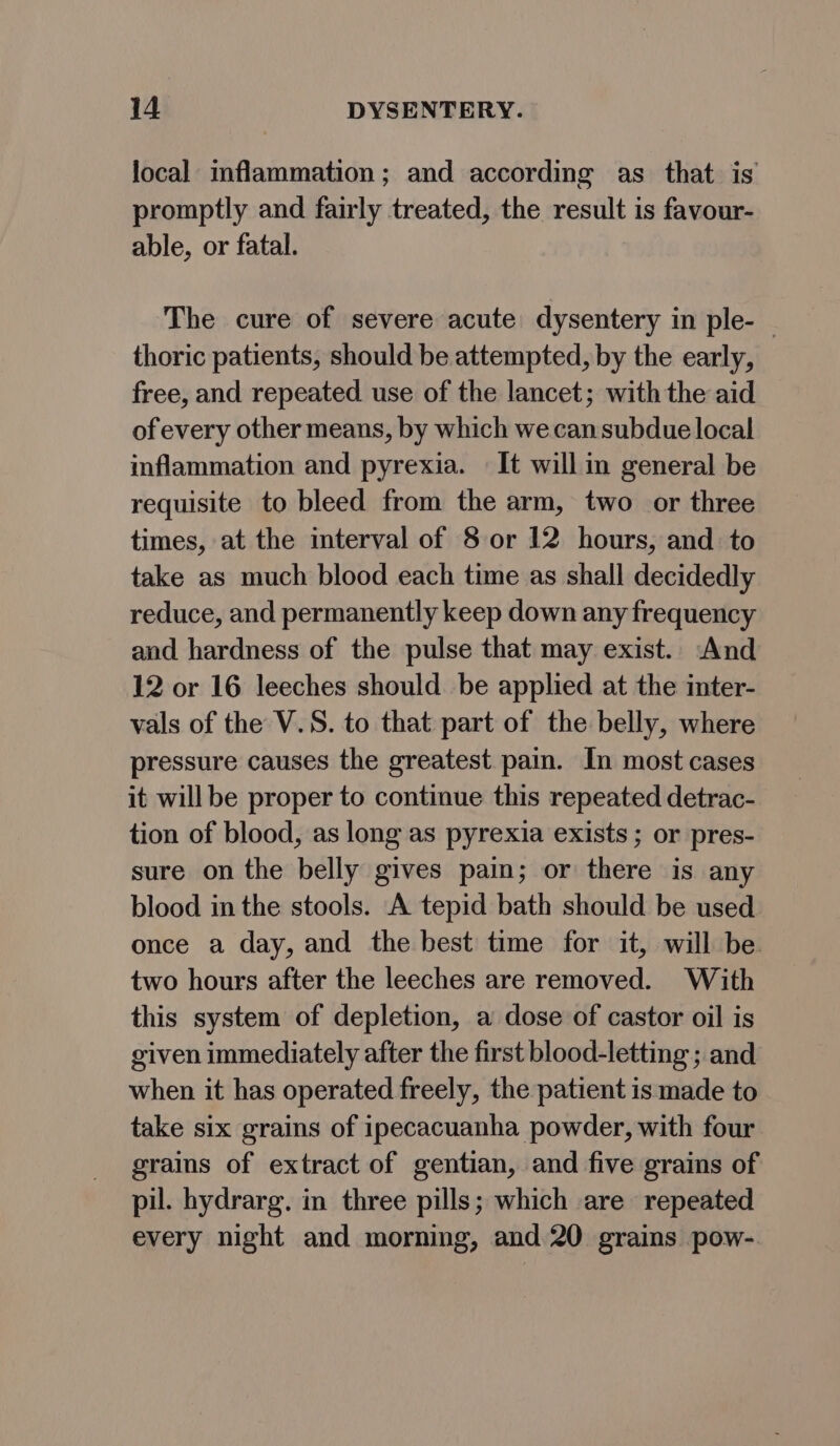 local inflammation; and according as that is promptly and fairly treated, the result is favour- able, or fatal. The cure of severe acute dysentery in ple- — thoric patients, should be attempted, by the early, free, and repeated use of the lancet; with the aid of every other means, by which we can subdue local inflammation and pyrexia. — It will in general be requisite to bleed from the arm, two or three times, at the interval of 8 or 12 hours, and to take as much blood each time as shall decidedly reduce, and permanently keep down any frequency and hardness of the pulse that may exist. And 12 or 16 leeches should be applied at the inter- vals of the V.S. to that part of the belly, where pressure causes the greatest pain. In most cases it will be proper to continue this repeated detrac- tion of blood, as long as pyrexia exists ; or pres- sure on the belly gives pain; or there is any blood in the stools. A tepid bath should be used once a day, and the best time for it, will be. two hours after the leeches are removed. With this system of depletion, a dose of castor oil is given immediately after the first blood-letting ; and when it has operated freely, the patient is made to take six grains of ipecacuanha powder, with four grains of extract of gentian, and five grains of pil. hydrarg. in three pills; which are repeated every night and morning, and. 20 grains pow-