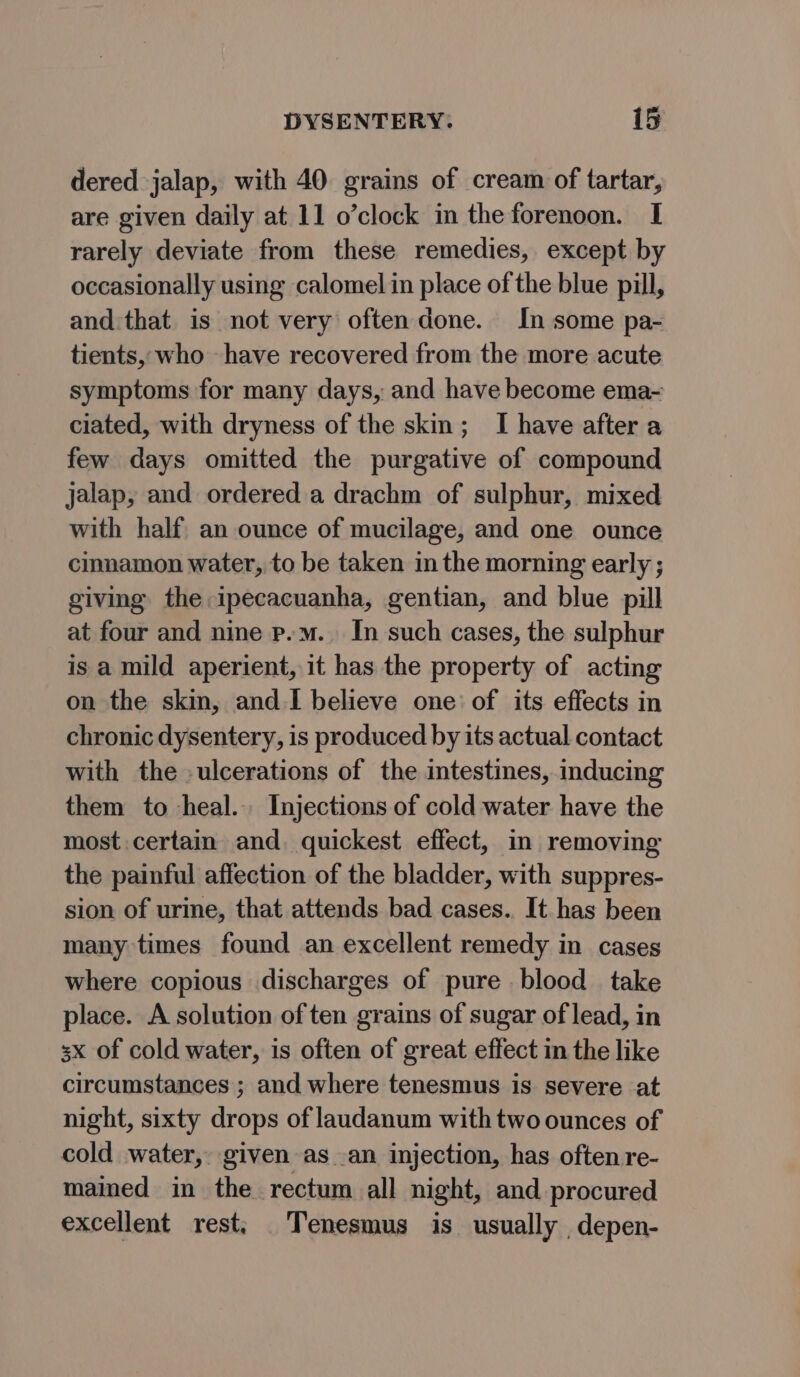 dered jalap, with 40 grains of cream of tartar, are given daily at 11 o’clock in the forenoon. I rarely deviate from these remedies, except by occasionally using calomel in place of the blue pill, and:that is not very often done. In some pa- tients, who have recovered from the more acute symptoms for many days, and have become ema- ciated, with dryness of the skin; I have after a few days omitted the purgative of compound jalap, and ordered a drachm of sulphur, mixed with half an ounce of mucilage, and one ounce cinnamon water, to be taken in the morning early ; giving the ipecacuanha, gentian, and blue pill at four and nine p.m. In such cases, the sulphur is a mild aperient, it has the property of acting on the skin, and.I believe one: of its effects in chronic dysentery, is produced by its actual contact with the -ulcerations of the intestines, inducing them to heal. Injections of cold water have the most certain and quickest effect, in removing the painful affection of the bladder, with suppres- sion of urine, that attends bad cases.. It has been many times found an excellent remedy in cases where copious discharges of pure blood take place. A solution of ten grains of sugar of lead, in 3x of cold water, is often of great effect in the like circumstances ; and where tenesmus is severe at night, sixty drops of laudanum with two ounces of cold water, given as an injection, has often re- mained in the rectum all night, and procured excellent rest: _Tenesmus is usually depen-