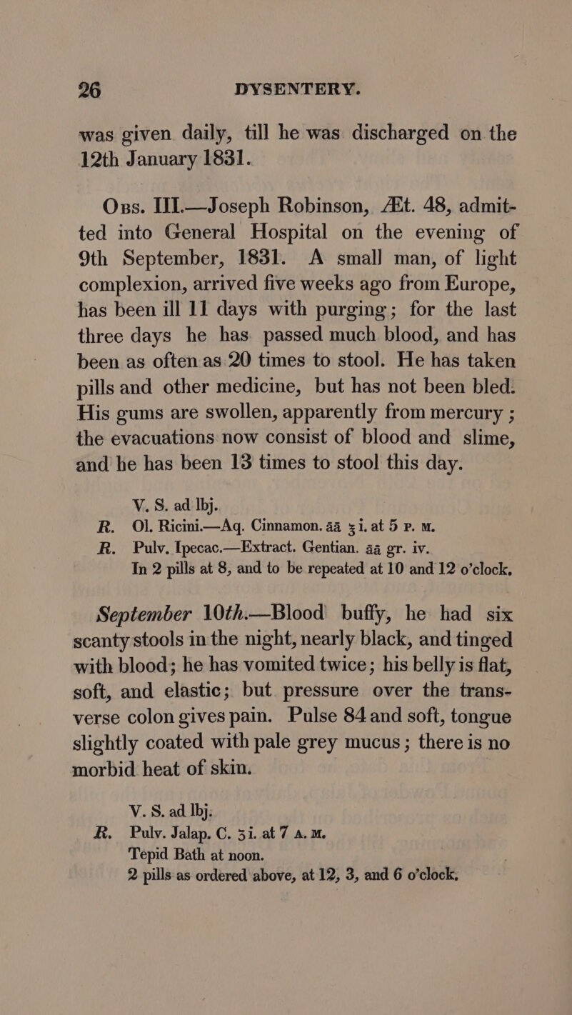 was given daily, till he was discharged on the 12th January 1831. Oss. IJ1.—Joseph Robinson, AZt. 48, admit- ted into General Hospital on the evening of 9th September, 1831. A smal] man, of light complexion, arrived five weeks ago from Europe, has been ill 11 days with purging; for the last three days he has. passed much blood, and has been as often as 20 times to stool. He has taken pills and other medicine, but has not been bled. His gums are swollen, apparently from mercury ; the evacuations now consist of blood and slime, and he has been 13 times to stool this day. V. S. ad Ibj. R. Ol. Ricini—Aq. Cinnamon. 44 51. at 5 P. mM. R. Pulv. [pecac.—Extract. Gentian. ag gr. iv. In 2 pills at 8, and to be repeated at 10 and 12 o’clock. September 10th.—Blood buffy, he had six scanty stools in the night, nearly black, and tinged with blood; he has vomited twice; his belly is flat, soft, and elastic; but pressure over the trans- verse colon gives pain. Pulse 84 and soft, tongue slightly coated with pale grey mucus ; there is no morbid heat of skin. V.S. ad Ibj. R. Puly. Jalap. C. 51. at 7 a.m. Tepid Bath at noon. 2 pills as ordered above, at 12, 3, and 6 o’clock.