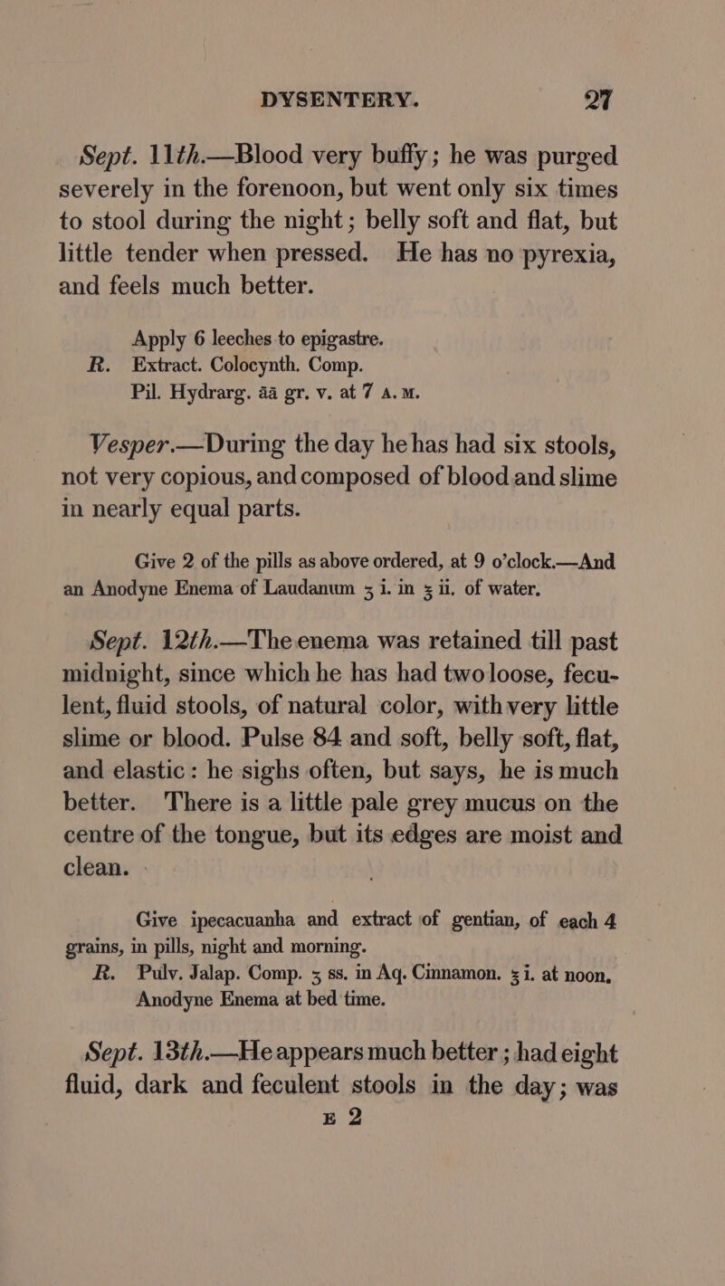 Sept. 11¢h.—Blood very buffy; he was purged severely in the forenoon, but went only six times to stool during the night; belly soft and flat, but little tender when pressed. He has no pyrexia, and feels much better. Apply 6 leeches to epigastre. R. Extract. Colocynth. Comp. Pil. Hydrarg. 4a gr. v. at 7 a.m. Vesper.—During the day he has had six stools, not very copious, and composed of blood and slime in nearly equal parts. Give 2 of the pills as above ordered, at 9 o’clock.—And an Anodyne Enema of Laudanum 3 i. im 5 ii, of water. Sept. 12th.—The enema was retained till past midnight, since which he has had two loose, fecu- lent, fluid stools, of natural color, with very little slime or blood. Pulse 84 and soft, belly soft, flat, and elastic: he sighs often, but says, he is much better. There is a little pale grey mucus on the centre of the tongue, but its edges are moist and clean. - Give ipecacuanha and extract of gentian, of each 4 grains, in pills, night and morning. R. Pulv. Jalap. Comp. 5 ss. in Aq. Cinnamon. i. at noon. Anodyne Enema at bed time. Sept. 13th.—He appears much better ; had eight fluid, dark and feculent stools in the day; was E 2