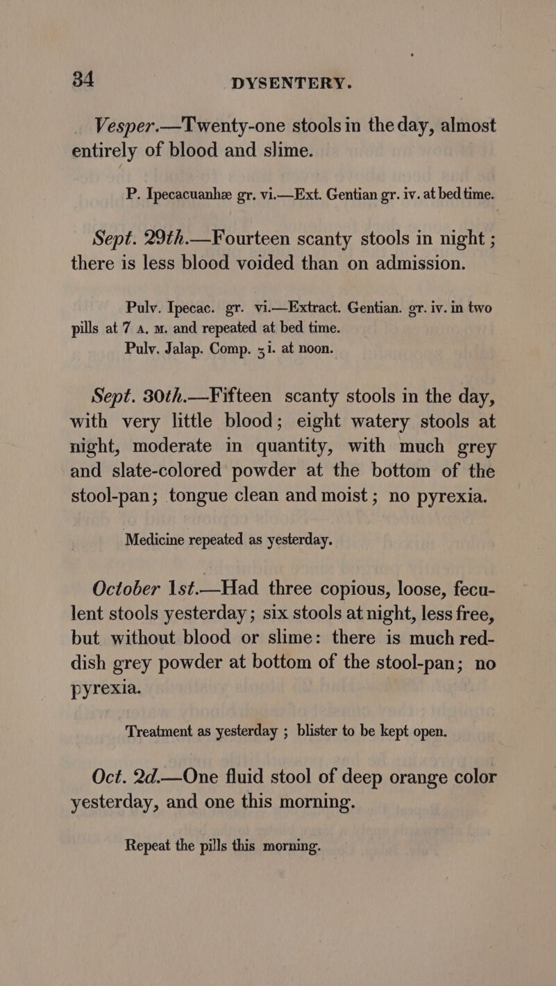 Vesper.—Twenty-one stools in the day, almost entirely of blood and slime. P. Ipecacuanhe gr. vi.—Ext. Gentian gr. iv. at bed time. Sept. 29th.—Fourteen scanty stools in night ; there is less blood voided than on admission. Pulv. Ipecac. gr. vi.—Extract. Gentian. gr. iv. in two pills at 7 a. m. and repeated at bed time. Pulv. Jalap. Comp. 51. at noon. Sept. 30th.—Fifteen scanty stools in the day, with very little blood; eight watery stools at night, moderate im quantity, with much grey and slate-colored powder at the bottom of the stool-pan; tongue clean and moist ; no pyrexia. Medicine repeated as yesterday. October 1st.—Had three copious, loose, fecu- lent stools yesterday ; six stools at night, less free, but without blood or slime: there is much red- dish grey powder at bottom of the stool-pan; no pyrexia. Treatment as yesterday ; blister to be kept open. Oct. 2d.—One fluid stool of deep orange color yesterday, and one this morning. Repeat the pills this morning. :
