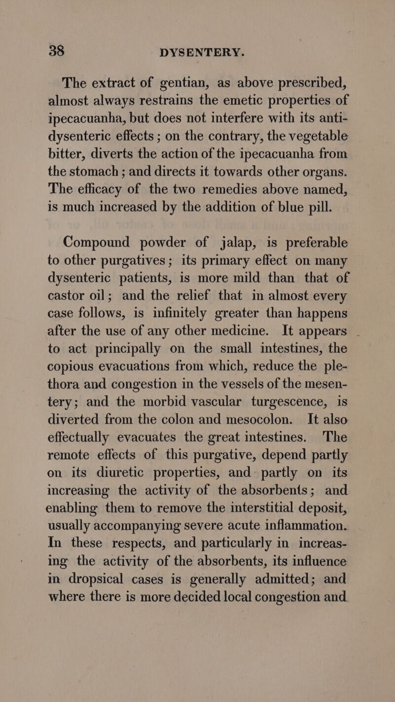 The extract of gentian, as above prescribed, almost always restrains the emetic properties of ipecacuanha, but does not interfere with its anti- dysenteric effects ; on the contrary, the vegetable bitter, diverts the action of the ipecacuanha from the stomach ; and directs it towards other organs. The efficacy of the two remedies above named, is much increased by the addition of blue pill. Compound powder of jalap, is preferable to other purgatives ; its primary effect on many dysenteric patients, is more mild than that of castor oil; and the relief that in almost every case follows, is infinitely greater than happens after the use of any other medicine. It appears - to act principally on the small intestines, the copious evacuations from which, reduce the ple- thora and congestion in the vessels of the mesen- tery; and the morbid vascular turgescence, is diverted from the colon and mesocolon. It also effectually evacuates the great intestines. The remote effects of this purgative, depend partly on its diuretic properties, and partly on its increasing the activity of the absorbents; and enabling them to remove the interstitial deposit, usually accompanying severe acute inflammation. In these respects, and particularly in increas- ing the activity of the absorbents, its influence in dropsical cases is generally admitted; and where there is more decided local congestion and