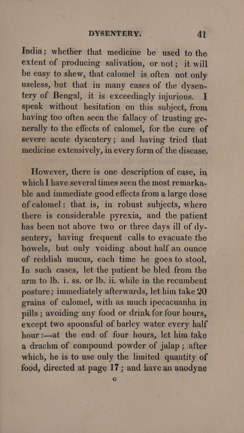 India; whether that medicine be used to the extent of producing salivation, or not; it will be easy to shew, that calomel is often not only useless, but that in many cases of the dysen- tery of Bengal, it is exceedingly injurious. I speak without hesitation on this subject, from having too often seen the fallacy of trusting ge- nerally to the effects of calomel, for the cure of severe acute dysentery; and having tried that medicine extensively, in every form of the disease. However, there is one description of case, in, which I have several times seen the most remarka- ble and immediate good effects from a large dose of calomel: that is, in robust subjects, where there is considerable pyrexia, and the patient has been not above two or three days ill of dy- sentery, having frequent calls to evacuate the bowels, but only voiding about half an ounce of reddish mucus, each time he goes to stool. In such cases, let the patient be bled from the arm to Ib. i. ss. or lb. ii. while in the recumbent posture; immediately afterwards, let him take 20 grains of calomel, with as much ipecacuanha in pills ; avoiding any food or drink for four hours, except two spoonsful of barley water every half hour :—at the end of four hours, let him take a drachm of compound powder of jalap ; after which, he is to use only the limited quantity of food, directed at page 17; and have an anodyne G