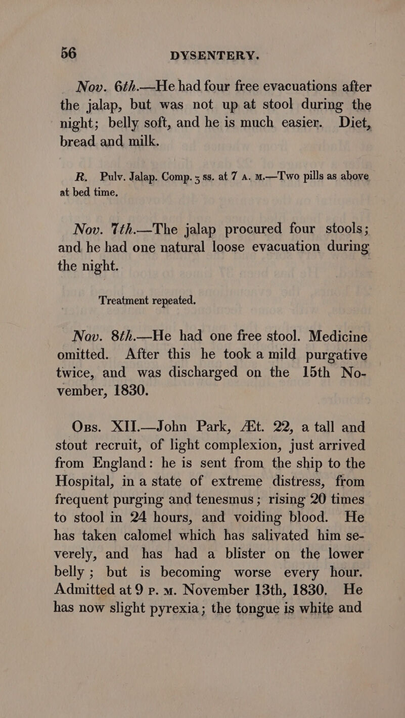 Nov. 6¢.—He had four free evacuations after the jalap, but was not up at stool during the night; belly soft, and he is much easier. Diet, bread and milk. R. Pulv. Jalap. Comp. 5 ss. at 7 a. u.—Two pills as above at bed time. Nov. 7th.—The jalap procured four stools; and he had one natural loose evacuation during the night. Treatment repeated. Nov. 8th.—He had one free stool. Medicine omitted. After this he took a mild purgative twice, and was discharged on the 15th No- vember, 1830. Oss. XII.—John Park, AZt. 22, a tall and stout recruit, of light complexion, just arrived from England: he is sent from the ship to the Hospital, in a state of extreme distress, from frequent purging and tenesmus ; rising 20 times to stool in 24 hours, and voiding blood. He has taken calomel which has salivated him se- verely, and has had a blister on the lower belly ; but is becoming worse every hour. Admitted at 9 p. wm. November 13th, 1830. He has now slight pyrexia; the tongue is white and