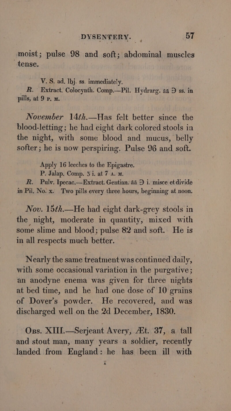 moist; pulse 98 and soft; abdominal muscles tense. | V. S. ad. Ibj. ss. immediately. R. Extract. Colocynth. Comp.—Pil. Hydrarg. 44 D ss. in pills, at 9 Pp. m. November 14th.—Has felt better since the blood-letting ; he had eight dark colored stools in the night, with some blood and mucus, belly softer ; he is now perspiring. Pulse 96 and soft. Apply 16 leeches to the Epigastre. P. Jalap. Comp. 3 i. at 7 a. m. A. Pulv. Ipecac.—Extract. Gentian. 44 D i. misce etdivide — in Pil. No. x. Two pills every three hours, beginning at noon. Nov. 15th.—He had eight dark-grey stools in the night, moderate in quantity, mixed with some slime and blood; pulse 82 and soft. He is in all respects much better. Nearly the same treatment was continued daily, with some occasional variation in the purgative; an anodyne enema was given for three nights at bed time, and he had one dose of 10 grains of Dover’s powder. He recovered, and was discharged well on the 2d December, 1830. Oss. XIII.—Serjeant Avery, At. 37, a tall and stout man, many years a soldier, recently landed from England: he has been ill with a