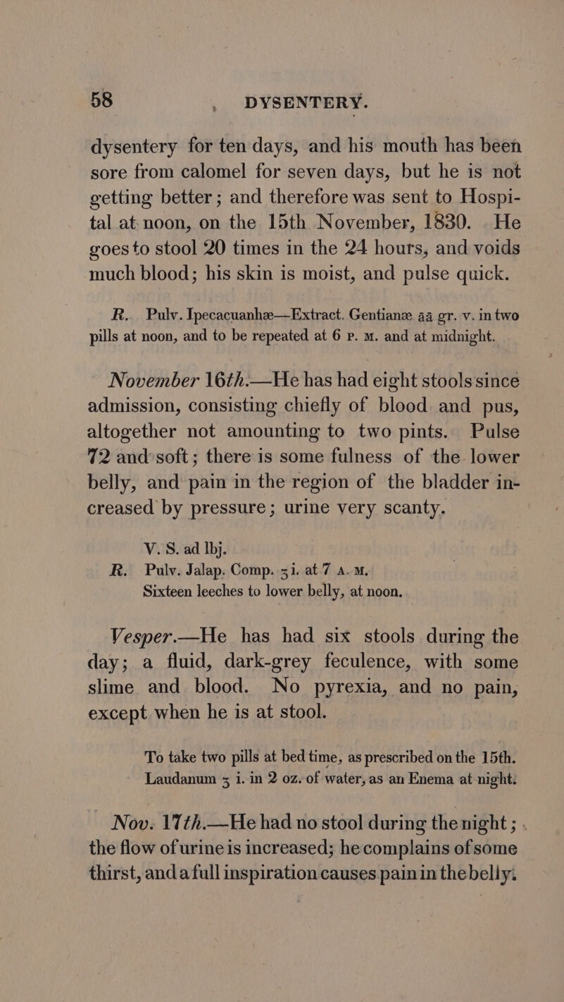 dysentery for ten days, and his mouth has been sore from calomel for seven days, but he is not getting better ; and therefore was sent to Hospi- tal at: noon, on the 15th November, 1830. He goes to stool 20 times in the 24 hours, and voids much blood; his skin is moist, and pulse quick. R.. Pulv. Tpecacuanhee—Extract. Gentianz 44 gr. v. intwo pills at noon, and to be repeated at 6 p. m. and at midnight. November 16th.—He has had eight stools since admission, consisting chiefly of blood and pus, altogether not amounting to two pints. Pulse 72 and soft; there is some fulness of the lower belly, and pain in the region of the bladder in- creased by pressure; urine very scanty. V.S. ad Ibj. R. Pulv. Jalap. Comp. 31. at 7 a.m. Sixteen leeches to lower belly, at noon. Vesper.—He has had six stools during the day; a fluid, dark-grey feculence, with some slime and blood. No pyrexia, and no pain, except. when he is at stool. To take two pills at bed time, as prescribed on the 15th. Laudanum 3 1. in 2 oz. of water, as an Enema at night. | Now. 17th.—He had no stool during the night ; . the flow of urine is increased; he complains of some thirst, and afull inspiration causes pain in the belly.