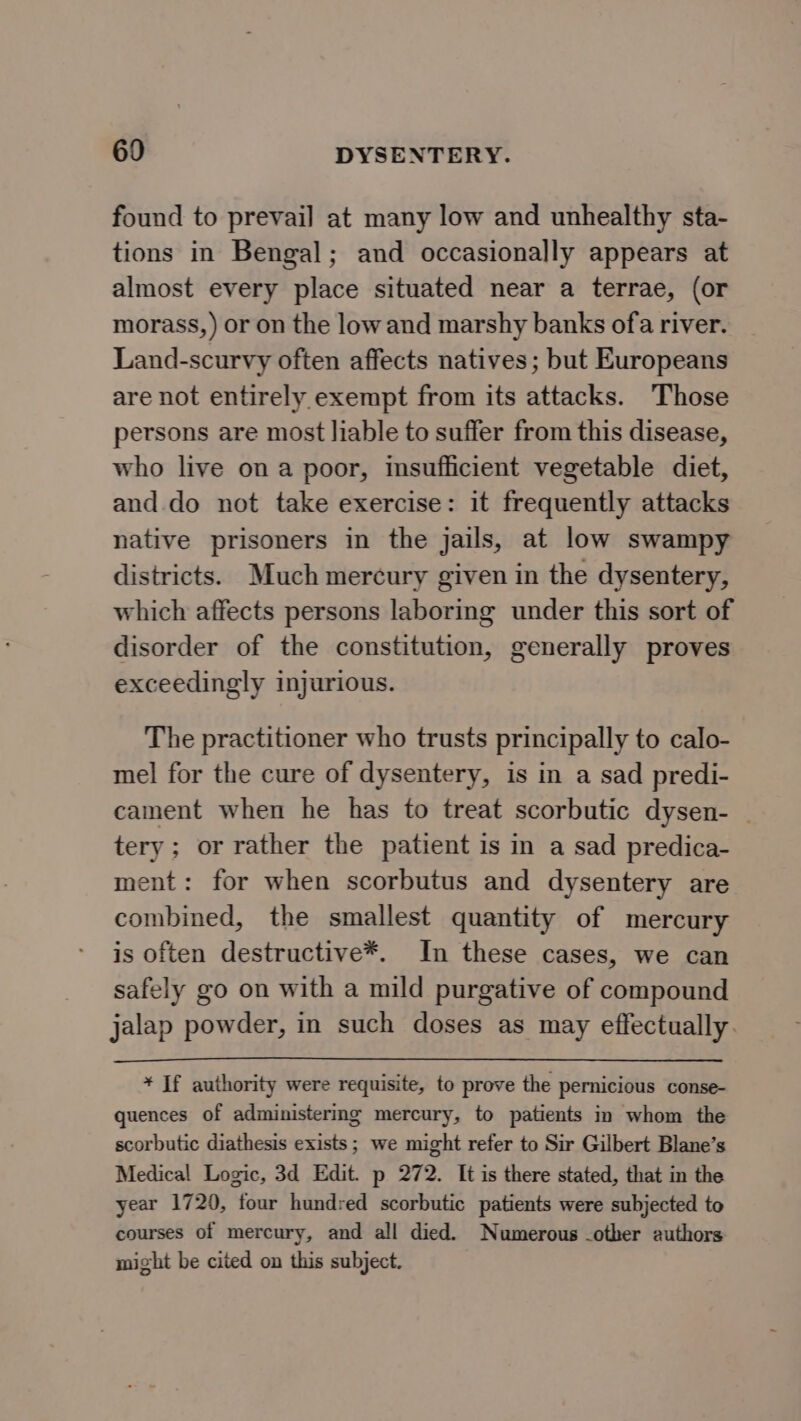 found to prevail at many low and unhealthy sta- tions in Bengal; and occasionally appears at almost every place situated near a terrae, (or morass, ) or on the lowand marshy banks ofa river. Land-scurvy often affects natives; but Europeans are not entirely exempt from its attacks. Those persons are most liable to suffer from this disease, who live on a poor, insufficient vegetable diet, and. do not take exercise: it frequently attacks native prisoners in the jails, at low swampy districts. Much mercury given in the dysentery, which affects persons laboring under this sort of disorder of the constitution, generally proves exceedingly injurious. The practitioner who trusts principally to calo- mel for the cure of dysentery, is in a sad predi- cament when he has to treat scorbutic dysen- - tery; or rather the patient is in a sad predica- ment: for when scorbutus and dysentery are combined, the smallest quantity of mercury is often destructive*. In these cases, we can safely go on with a mild purgative of compound jalap powder, in such doses as may effectually. * If authority were requisite, to prove the pernicious conse- quences of administering mercury, to patients in whom the scorbutic diathesis exists; we might refer to Sir Gilbert Blane’s Medical Logic, 3d Edit. p 272. It is there stated, that in the year 1720, four hundred scorbutic patients were subjected to courses of mercury, and all died. Numerous -other authors: might be cited on this subject.